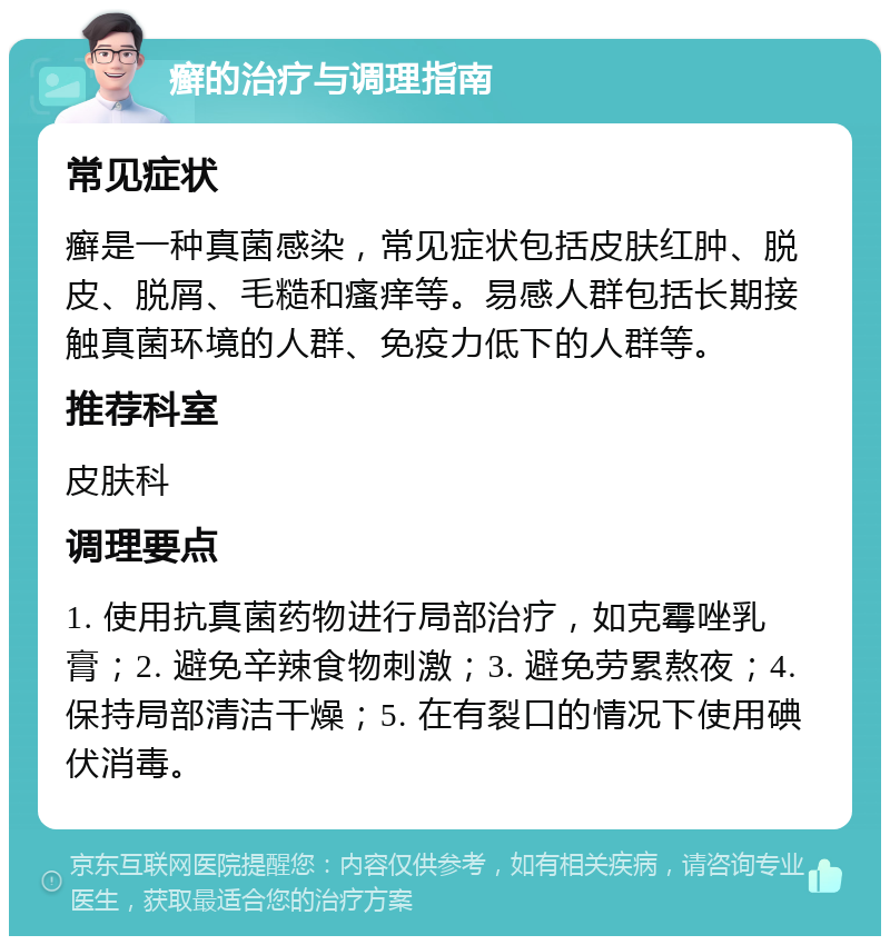 癣的治疗与调理指南 常见症状 癣是一种真菌感染，常见症状包括皮肤红肿、脱皮、脱屑、毛糙和瘙痒等。易感人群包括长期接触真菌环境的人群、免疫力低下的人群等。 推荐科室 皮肤科 调理要点 1. 使用抗真菌药物进行局部治疗，如克霉唑乳膏；2. 避免辛辣食物刺激；3. 避免劳累熬夜；4. 保持局部清洁干燥；5. 在有裂口的情况下使用碘伏消毒。