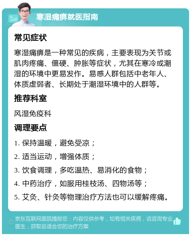 寒湿痛痹就医指南 常见症状 寒湿痛痹是一种常见的疾病，主要表现为关节或肌肉疼痛、僵硬、肿胀等症状，尤其在寒冷或潮湿的环境中更易发作。易感人群包括中老年人、体质虚弱者、长期处于潮湿环境中的人群等。 推荐科室 风湿免疫科 调理要点 1. 保持温暖，避免受凉； 2. 适当运动，增强体质； 3. 饮食调理，多吃温热、易消化的食物； 4. 中药治疗，如服用桂枝汤、四物汤等； 5. 艾灸、针灸等物理治疗方法也可以缓解疼痛。