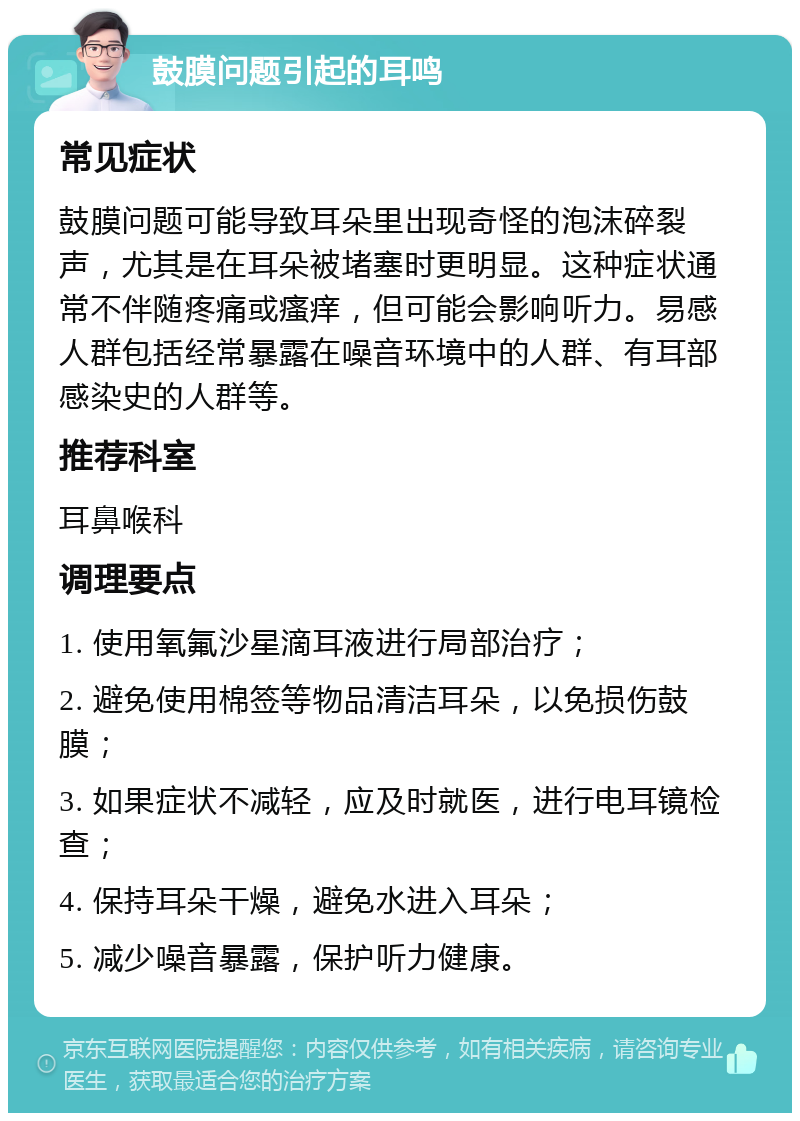 鼓膜问题引起的耳鸣 常见症状 鼓膜问题可能导致耳朵里出现奇怪的泡沫碎裂声，尤其是在耳朵被堵塞时更明显。这种症状通常不伴随疼痛或瘙痒，但可能会影响听力。易感人群包括经常暴露在噪音环境中的人群、有耳部感染史的人群等。 推荐科室 耳鼻喉科 调理要点 1. 使用氧氟沙星滴耳液进行局部治疗； 2. 避免使用棉签等物品清洁耳朵，以免损伤鼓膜； 3. 如果症状不减轻，应及时就医，进行电耳镜检查； 4. 保持耳朵干燥，避免水进入耳朵； 5. 减少噪音暴露，保护听力健康。