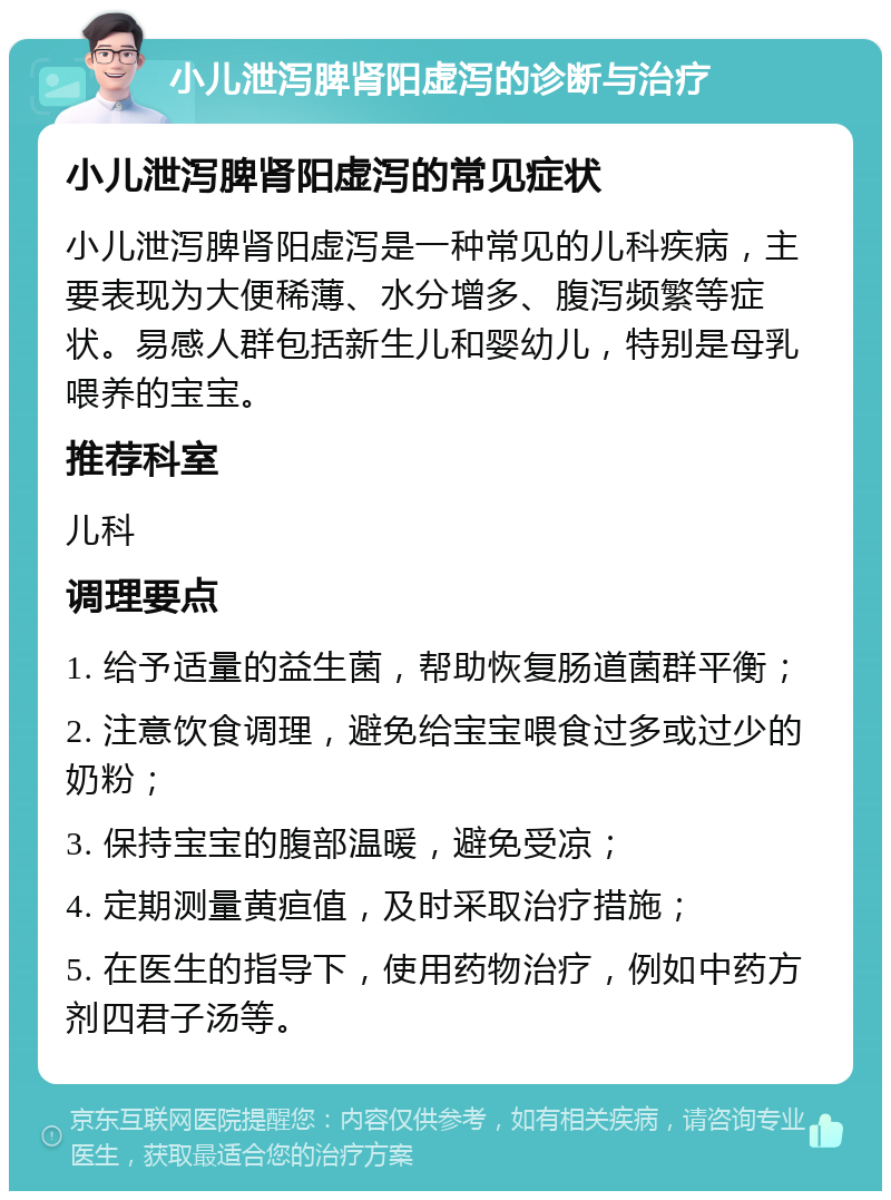 小儿泄泻脾肾阳虚泻的诊断与治疗 小儿泄泻脾肾阳虚泻的常见症状 小儿泄泻脾肾阳虚泻是一种常见的儿科疾病，主要表现为大便稀薄、水分增多、腹泻频繁等症状。易感人群包括新生儿和婴幼儿，特别是母乳喂养的宝宝。 推荐科室 儿科 调理要点 1. 给予适量的益生菌，帮助恢复肠道菌群平衡； 2. 注意饮食调理，避免给宝宝喂食过多或过少的奶粉； 3. 保持宝宝的腹部温暖，避免受凉； 4. 定期测量黄疸值，及时采取治疗措施； 5. 在医生的指导下，使用药物治疗，例如中药方剂四君子汤等。