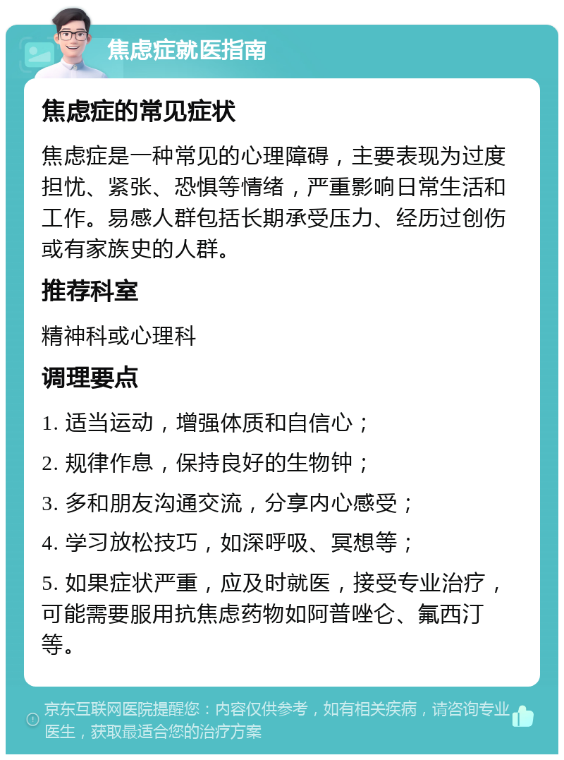 焦虑症就医指南 焦虑症的常见症状 焦虑症是一种常见的心理障碍，主要表现为过度担忧、紧张、恐惧等情绪，严重影响日常生活和工作。易感人群包括长期承受压力、经历过创伤或有家族史的人群。 推荐科室 精神科或心理科 调理要点 1. 适当运动，增强体质和自信心； 2. 规律作息，保持良好的生物钟； 3. 多和朋友沟通交流，分享内心感受； 4. 学习放松技巧，如深呼吸、冥想等； 5. 如果症状严重，应及时就医，接受专业治疗，可能需要服用抗焦虑药物如阿普唑仑、氟西汀等。