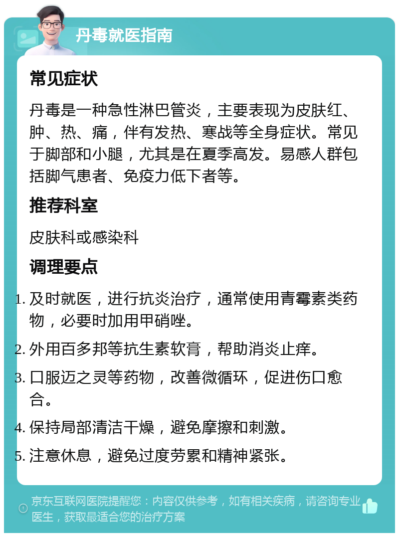 丹毒就医指南 常见症状 丹毒是一种急性淋巴管炎，主要表现为皮肤红、肿、热、痛，伴有发热、寒战等全身症状。常见于脚部和小腿，尤其是在夏季高发。易感人群包括脚气患者、免疫力低下者等。 推荐科室 皮肤科或感染科 调理要点 及时就医，进行抗炎治疗，通常使用青霉素类药物，必要时加用甲硝唑。 外用百多邦等抗生素软膏，帮助消炎止痒。 口服迈之灵等药物，改善微循环，促进伤口愈合。 保持局部清洁干燥，避免摩擦和刺激。 注意休息，避免过度劳累和精神紧张。