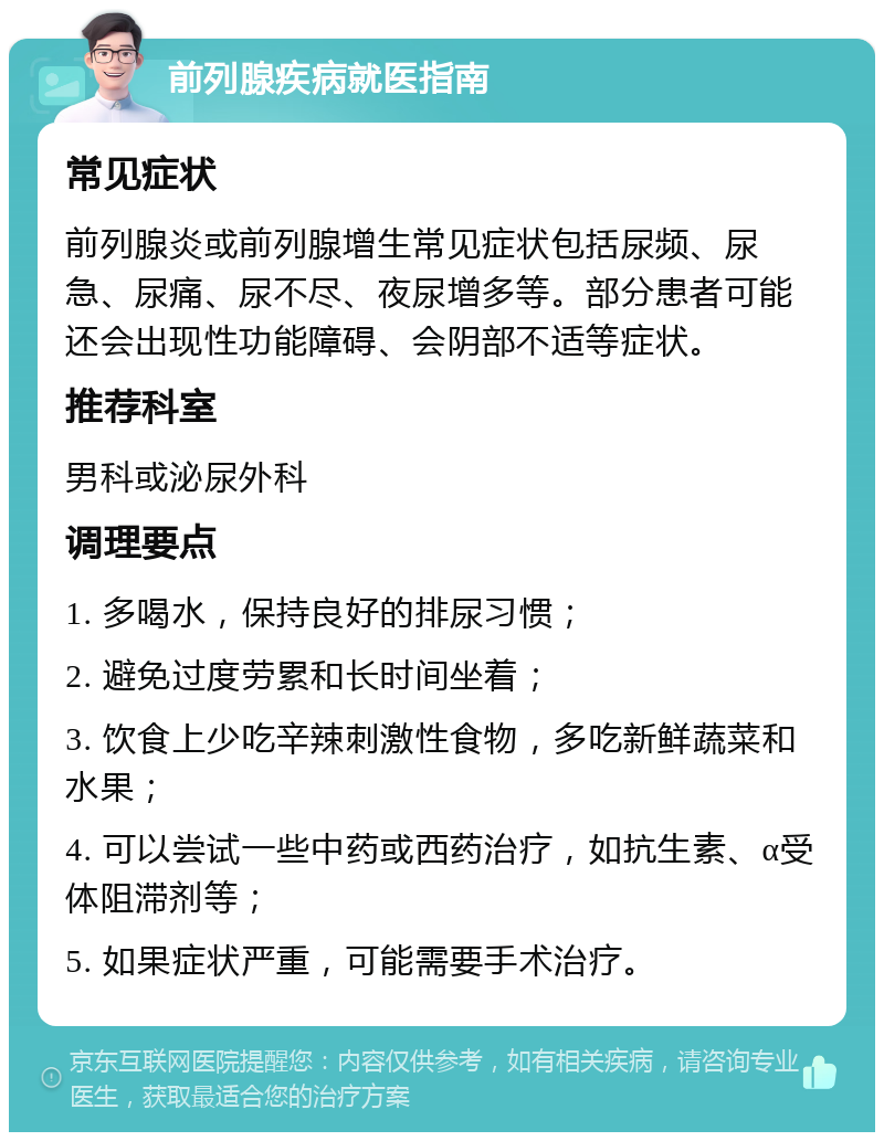 前列腺疾病就医指南 常见症状 前列腺炎或前列腺增生常见症状包括尿频、尿急、尿痛、尿不尽、夜尿增多等。部分患者可能还会出现性功能障碍、会阴部不适等症状。 推荐科室 男科或泌尿外科 调理要点 1. 多喝水，保持良好的排尿习惯； 2. 避免过度劳累和长时间坐着； 3. 饮食上少吃辛辣刺激性食物，多吃新鲜蔬菜和水果； 4. 可以尝试一些中药或西药治疗，如抗生素、α受体阻滞剂等； 5. 如果症状严重，可能需要手术治疗。