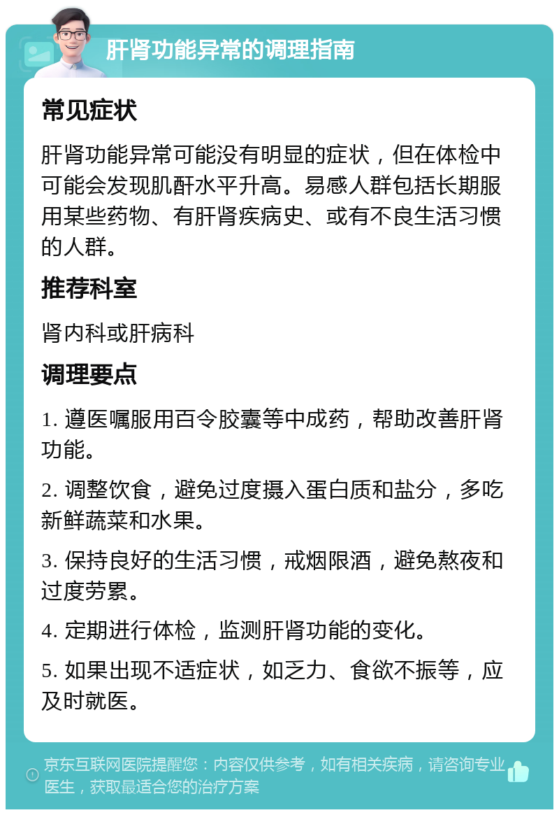 肝肾功能异常的调理指南 常见症状 肝肾功能异常可能没有明显的症状，但在体检中可能会发现肌酐水平升高。易感人群包括长期服用某些药物、有肝肾疾病史、或有不良生活习惯的人群。 推荐科室 肾内科或肝病科 调理要点 1. 遵医嘱服用百令胶囊等中成药，帮助改善肝肾功能。 2. 调整饮食，避免过度摄入蛋白质和盐分，多吃新鲜蔬菜和水果。 3. 保持良好的生活习惯，戒烟限酒，避免熬夜和过度劳累。 4. 定期进行体检，监测肝肾功能的变化。 5. 如果出现不适症状，如乏力、食欲不振等，应及时就医。