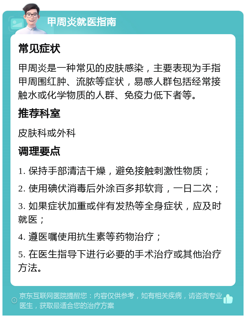 甲周炎就医指南 常见症状 甲周炎是一种常见的皮肤感染，主要表现为手指甲周围红肿、流脓等症状，易感人群包括经常接触水或化学物质的人群、免疫力低下者等。 推荐科室 皮肤科或外科 调理要点 1. 保持手部清洁干燥，避免接触刺激性物质； 2. 使用碘伏消毒后外涂百多邦软膏，一日二次； 3. 如果症状加重或伴有发热等全身症状，应及时就医； 4. 遵医嘱使用抗生素等药物治疗； 5. 在医生指导下进行必要的手术治疗或其他治疗方法。