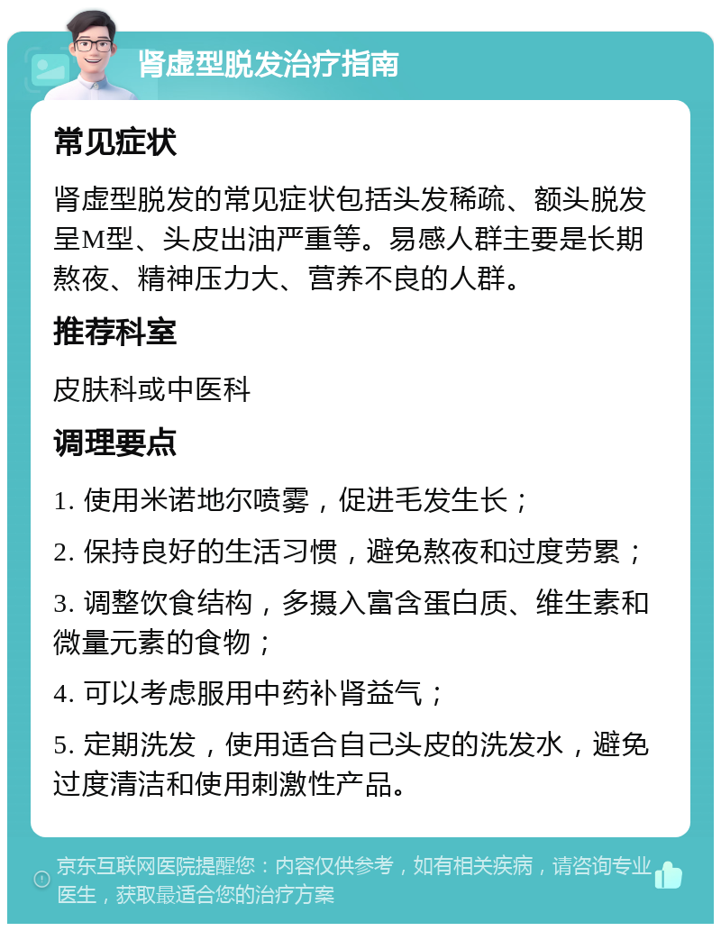 肾虚型脱发治疗指南 常见症状 肾虚型脱发的常见症状包括头发稀疏、额头脱发呈M型、头皮出油严重等。易感人群主要是长期熬夜、精神压力大、营养不良的人群。 推荐科室 皮肤科或中医科 调理要点 1. 使用米诺地尔喷雾，促进毛发生长； 2. 保持良好的生活习惯，避免熬夜和过度劳累； 3. 调整饮食结构，多摄入富含蛋白质、维生素和微量元素的食物； 4. 可以考虑服用中药补肾益气； 5. 定期洗发，使用适合自己头皮的洗发水，避免过度清洁和使用刺激性产品。