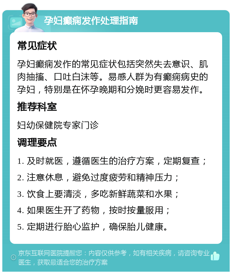 孕妇癫痫发作处理指南 常见症状 孕妇癫痫发作的常见症状包括突然失去意识、肌肉抽搐、口吐白沫等。易感人群为有癫痫病史的孕妇，特别是在怀孕晚期和分娩时更容易发作。 推荐科室 妇幼保健院专家门诊 调理要点 1. 及时就医，遵循医生的治疗方案，定期复查； 2. 注意休息，避免过度疲劳和精神压力； 3. 饮食上要清淡，多吃新鲜蔬菜和水果； 4. 如果医生开了药物，按时按量服用； 5. 定期进行胎心监护，确保胎儿健康。