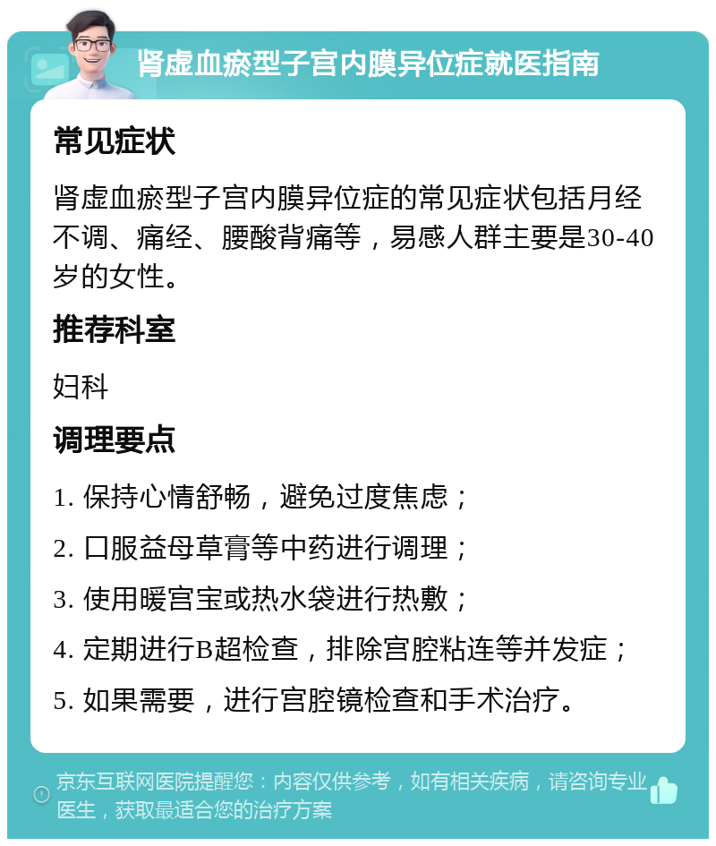 肾虚血瘀型子宫内膜异位症就医指南 常见症状 肾虚血瘀型子宫内膜异位症的常见症状包括月经不调、痛经、腰酸背痛等，易感人群主要是30-40岁的女性。 推荐科室 妇科 调理要点 1. 保持心情舒畅，避免过度焦虑； 2. 口服益母草膏等中药进行调理； 3. 使用暖宫宝或热水袋进行热敷； 4. 定期进行B超检查，排除宫腔粘连等并发症； 5. 如果需要，进行宫腔镜检查和手术治疗。