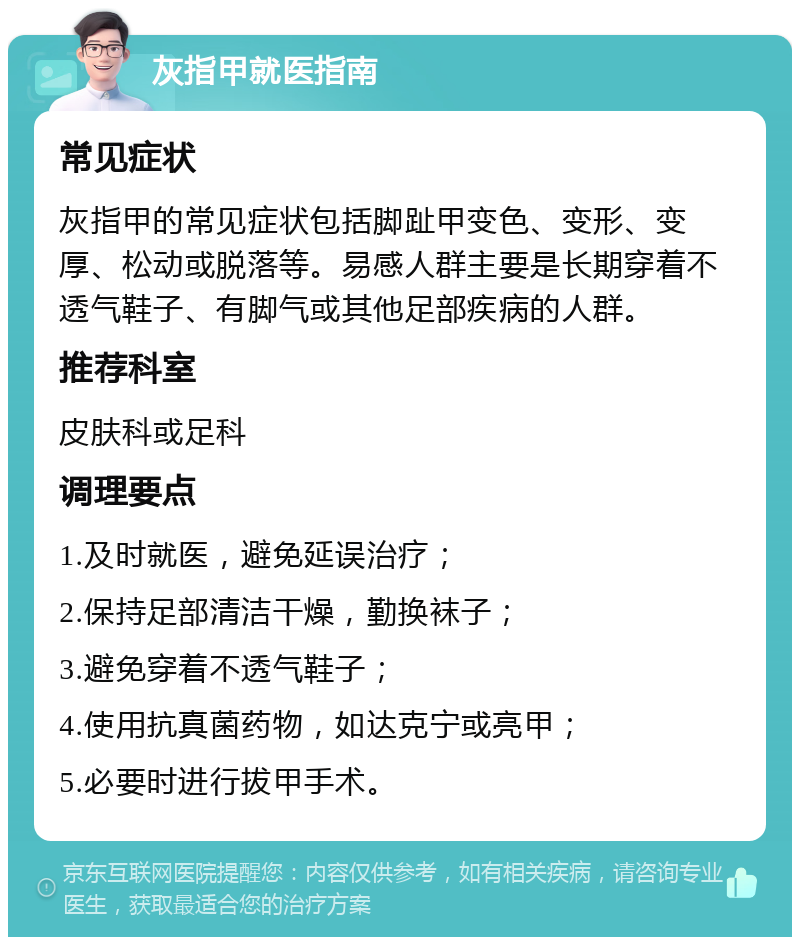 灰指甲就医指南 常见症状 灰指甲的常见症状包括脚趾甲变色、变形、变厚、松动或脱落等。易感人群主要是长期穿着不透气鞋子、有脚气或其他足部疾病的人群。 推荐科室 皮肤科或足科 调理要点 1.及时就医，避免延误治疗； 2.保持足部清洁干燥，勤换袜子； 3.避免穿着不透气鞋子； 4.使用抗真菌药物，如达克宁或亮甲； 5.必要时进行拔甲手术。