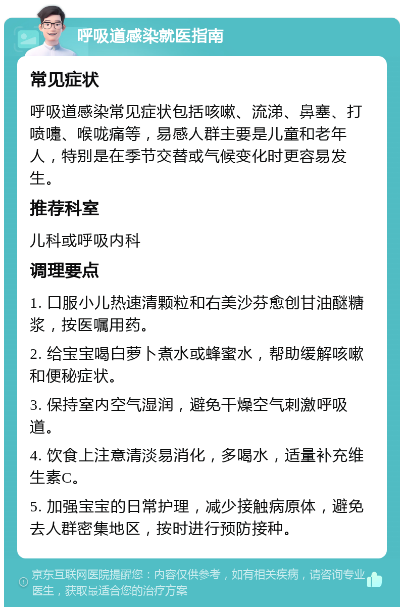 呼吸道感染就医指南 常见症状 呼吸道感染常见症状包括咳嗽、流涕、鼻塞、打喷嚏、喉咙痛等，易感人群主要是儿童和老年人，特别是在季节交替或气候变化时更容易发生。 推荐科室 儿科或呼吸内科 调理要点 1. 口服小儿热速清颗粒和右美沙芬愈创甘油醚糖浆，按医嘱用药。 2. 给宝宝喝白萝卜煮水或蜂蜜水，帮助缓解咳嗽和便秘症状。 3. 保持室内空气湿润，避免干燥空气刺激呼吸道。 4. 饮食上注意清淡易消化，多喝水，适量补充维生素C。 5. 加强宝宝的日常护理，减少接触病原体，避免去人群密集地区，按时进行预防接种。