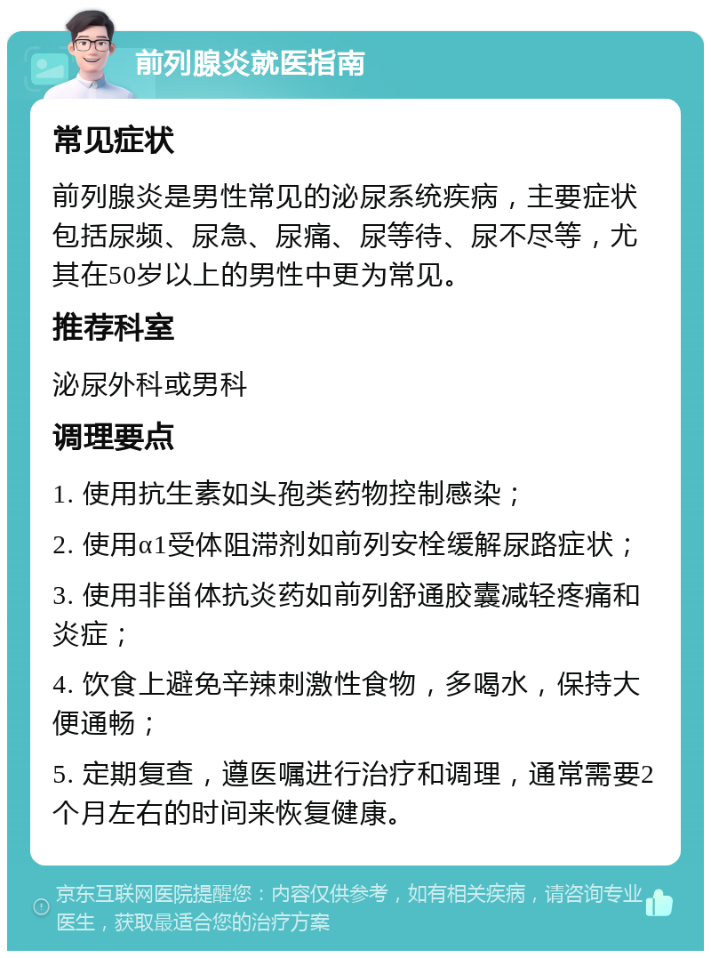 前列腺炎就医指南 常见症状 前列腺炎是男性常见的泌尿系统疾病，主要症状包括尿频、尿急、尿痛、尿等待、尿不尽等，尤其在50岁以上的男性中更为常见。 推荐科室 泌尿外科或男科 调理要点 1. 使用抗生素如头孢类药物控制感染； 2. 使用α1受体阻滞剂如前列安栓缓解尿路症状； 3. 使用非甾体抗炎药如前列舒通胶囊减轻疼痛和炎症； 4. 饮食上避免辛辣刺激性食物，多喝水，保持大便通畅； 5. 定期复查，遵医嘱进行治疗和调理，通常需要2个月左右的时间来恢复健康。