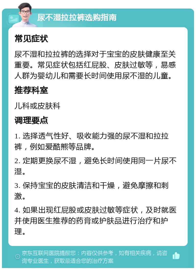 尿不湿拉拉裤选购指南 常见症状 尿不湿和拉拉裤的选择对于宝宝的皮肤健康至关重要。常见症状包括红屁股、皮肤过敏等，易感人群为婴幼儿和需要长时间使用尿不湿的儿童。 推荐科室 儿科或皮肤科 调理要点 1. 选择透气性好、吸收能力强的尿不湿和拉拉裤，例如爱酷熊等品牌。 2. 定期更换尿不湿，避免长时间使用同一片尿不湿。 3. 保持宝宝的皮肤清洁和干燥，避免摩擦和刺激。 4. 如果出现红屁股或皮肤过敏等症状，及时就医并使用医生推荐的药膏或护肤品进行治疗和护理。