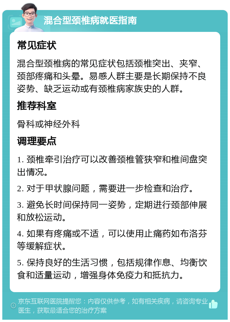 混合型颈椎病就医指南 常见症状 混合型颈椎病的常见症状包括颈椎突出、夹窄、颈部疼痛和头晕。易感人群主要是长期保持不良姿势、缺乏运动或有颈椎病家族史的人群。 推荐科室 骨科或神经外科 调理要点 1. 颈椎牵引治疗可以改善颈椎管狭窄和椎间盘突出情况。 2. 对于甲状腺问题，需要进一步检查和治疗。 3. 避免长时间保持同一姿势，定期进行颈部伸展和放松运动。 4. 如果有疼痛或不适，可以使用止痛药如布洛芬等缓解症状。 5. 保持良好的生活习惯，包括规律作息、均衡饮食和适量运动，增强身体免疫力和抵抗力。