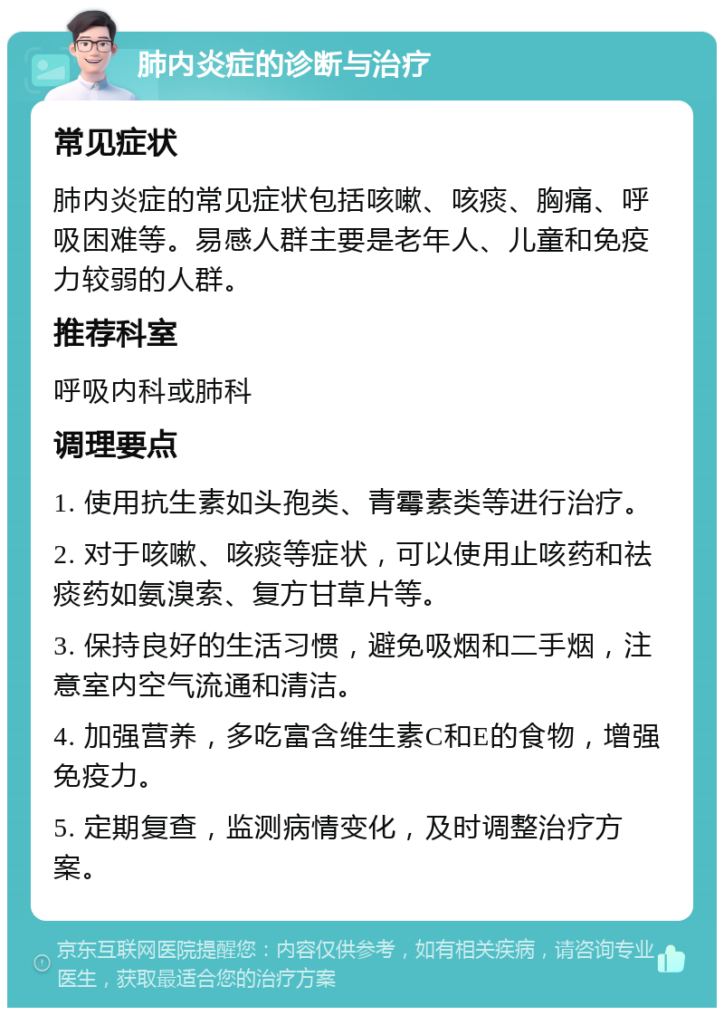 肺内炎症的诊断与治疗 常见症状 肺内炎症的常见症状包括咳嗽、咳痰、胸痛、呼吸困难等。易感人群主要是老年人、儿童和免疫力较弱的人群。 推荐科室 呼吸内科或肺科 调理要点 1. 使用抗生素如头孢类、青霉素类等进行治疗。 2. 对于咳嗽、咳痰等症状，可以使用止咳药和祛痰药如氨溴索、复方甘草片等。 3. 保持良好的生活习惯，避免吸烟和二手烟，注意室内空气流通和清洁。 4. 加强营养，多吃富含维生素C和E的食物，增强免疫力。 5. 定期复查，监测病情变化，及时调整治疗方案。