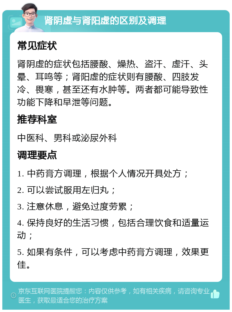 肾阴虚与肾阳虚的区别及调理 常见症状 肾阴虚的症状包括腰酸、燥热、盗汗、虚汗、头晕、耳鸣等；肾阳虚的症状则有腰酸、四肢发冷、畏寒，甚至还有水肿等。两者都可能导致性功能下降和早泄等问题。 推荐科室 中医科、男科或泌尿外科 调理要点 1. 中药膏方调理，根据个人情况开具处方； 2. 可以尝试服用左归丸； 3. 注意休息，避免过度劳累； 4. 保持良好的生活习惯，包括合理饮食和适量运动； 5. 如果有条件，可以考虑中药膏方调理，效果更佳。