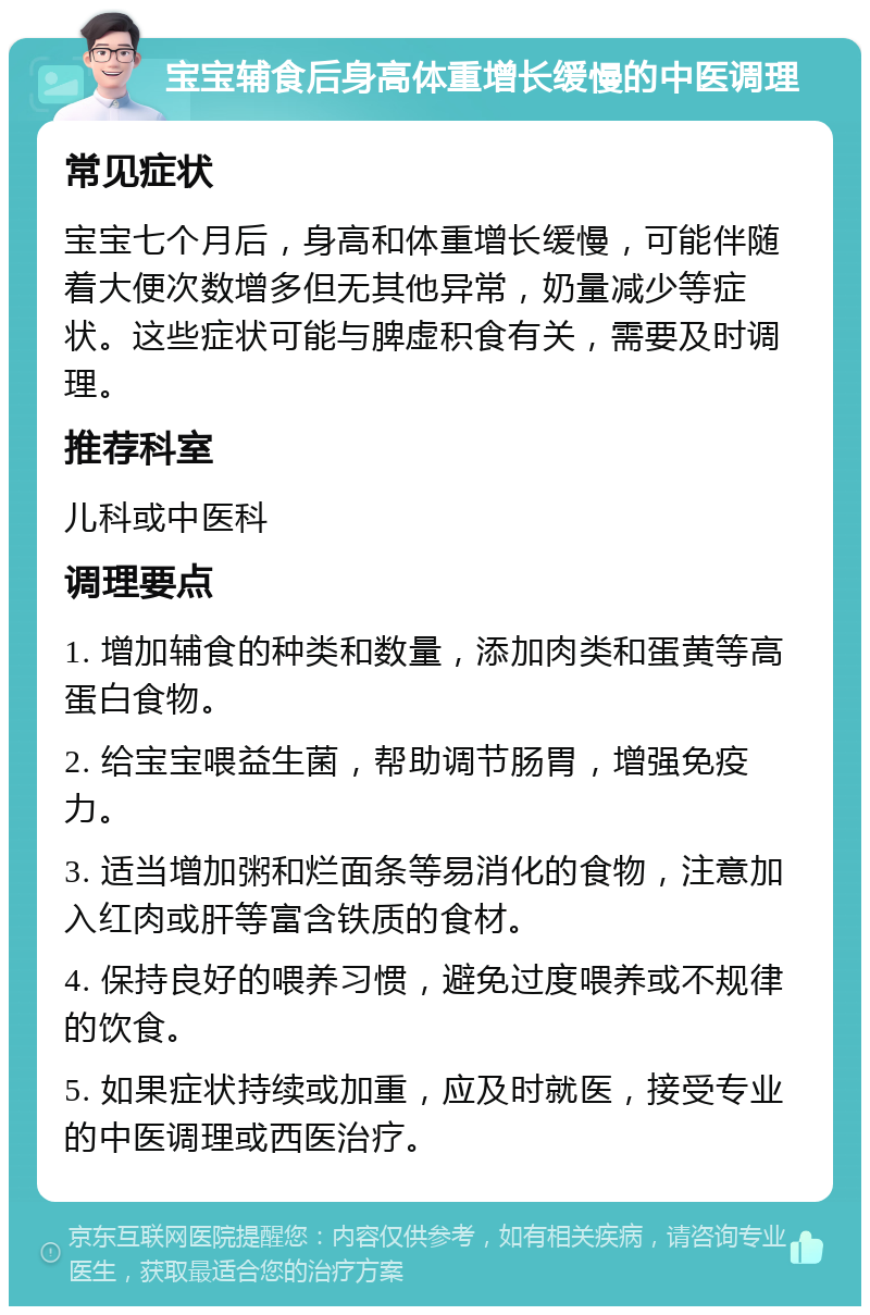 宝宝辅食后身高体重增长缓慢的中医调理 常见症状 宝宝七个月后，身高和体重增长缓慢，可能伴随着大便次数增多但无其他异常，奶量减少等症状。这些症状可能与脾虚积食有关，需要及时调理。 推荐科室 儿科或中医科 调理要点 1. 增加辅食的种类和数量，添加肉类和蛋黄等高蛋白食物。 2. 给宝宝喂益生菌，帮助调节肠胃，增强免疫力。 3. 适当增加粥和烂面条等易消化的食物，注意加入红肉或肝等富含铁质的食材。 4. 保持良好的喂养习惯，避免过度喂养或不规律的饮食。 5. 如果症状持续或加重，应及时就医，接受专业的中医调理或西医治疗。