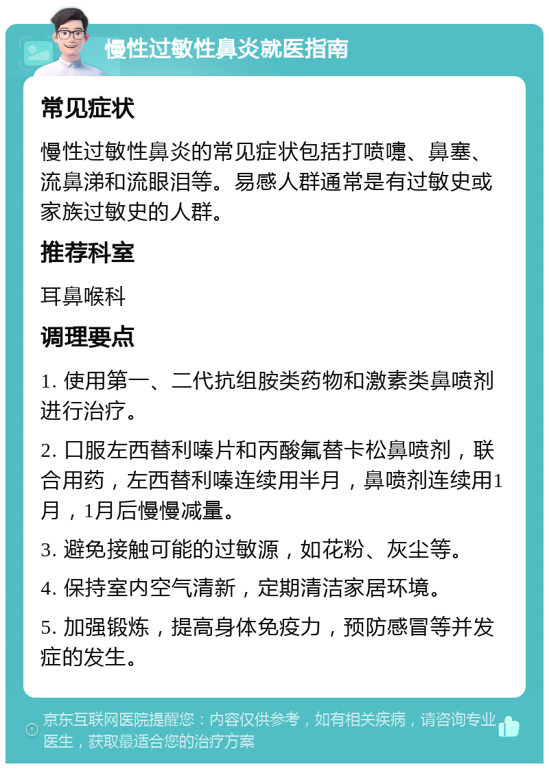 慢性过敏性鼻炎就医指南 常见症状 慢性过敏性鼻炎的常见症状包括打喷嚏、鼻塞、流鼻涕和流眼泪等。易感人群通常是有过敏史或家族过敏史的人群。 推荐科室 耳鼻喉科 调理要点 1. 使用第一、二代抗组胺类药物和激素类鼻喷剂进行治疗。 2. 口服左西替利嗪片和丙酸氟替卡松鼻喷剂，联合用药，左西替利嗪连续用半月，鼻喷剂连续用1月，1月后慢慢减量。 3. 避免接触可能的过敏源，如花粉、灰尘等。 4. 保持室内空气清新，定期清洁家居环境。 5. 加强锻炼，提高身体免疫力，预防感冒等并发症的发生。