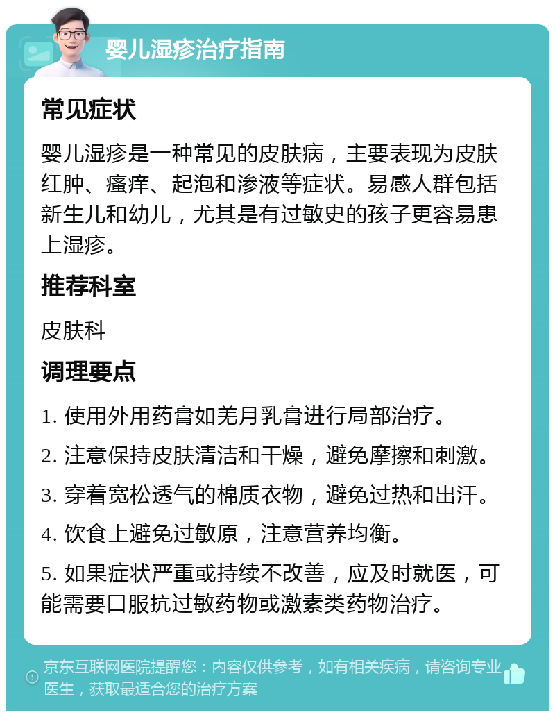 婴儿湿疹治疗指南 常见症状 婴儿湿疹是一种常见的皮肤病，主要表现为皮肤红肿、瘙痒、起泡和渗液等症状。易感人群包括新生儿和幼儿，尤其是有过敏史的孩子更容易患上湿疹。 推荐科室 皮肤科 调理要点 1. 使用外用药膏如羌月乳膏进行局部治疗。 2. 注意保持皮肤清洁和干燥，避免摩擦和刺激。 3. 穿着宽松透气的棉质衣物，避免过热和出汗。 4. 饮食上避免过敏原，注意营养均衡。 5. 如果症状严重或持续不改善，应及时就医，可能需要口服抗过敏药物或激素类药物治疗。