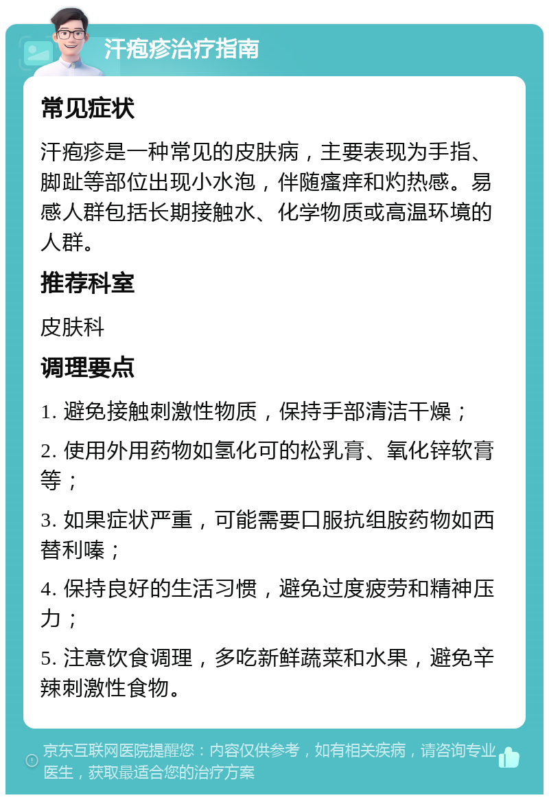 汗疱疹治疗指南 常见症状 汗疱疹是一种常见的皮肤病，主要表现为手指、脚趾等部位出现小水泡，伴随瘙痒和灼热感。易感人群包括长期接触水、化学物质或高温环境的人群。 推荐科室 皮肤科 调理要点 1. 避免接触刺激性物质，保持手部清洁干燥； 2. 使用外用药物如氢化可的松乳膏、氧化锌软膏等； 3. 如果症状严重，可能需要口服抗组胺药物如西替利嗪； 4. 保持良好的生活习惯，避免过度疲劳和精神压力； 5. 注意饮食调理，多吃新鲜蔬菜和水果，避免辛辣刺激性食物。