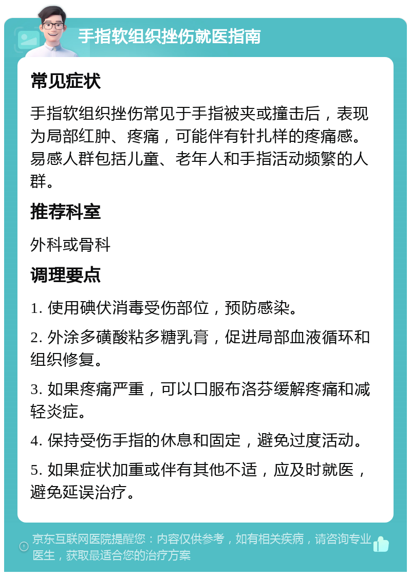 手指软组织挫伤就医指南 常见症状 手指软组织挫伤常见于手指被夹或撞击后，表现为局部红肿、疼痛，可能伴有针扎样的疼痛感。易感人群包括儿童、老年人和手指活动频繁的人群。 推荐科室 外科或骨科 调理要点 1. 使用碘伏消毒受伤部位，预防感染。 2. 外涂多磺酸粘多糖乳膏，促进局部血液循环和组织修复。 3. 如果疼痛严重，可以口服布洛芬缓解疼痛和减轻炎症。 4. 保持受伤手指的休息和固定，避免过度活动。 5. 如果症状加重或伴有其他不适，应及时就医，避免延误治疗。