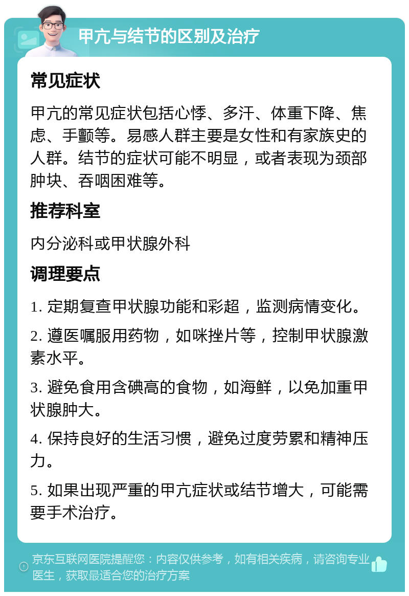 甲亢与结节的区别及治疗 常见症状 甲亢的常见症状包括心悸、多汗、体重下降、焦虑、手颤等。易感人群主要是女性和有家族史的人群。结节的症状可能不明显，或者表现为颈部肿块、吞咽困难等。 推荐科室 内分泌科或甲状腺外科 调理要点 1. 定期复查甲状腺功能和彩超，监测病情变化。 2. 遵医嘱服用药物，如咪挫片等，控制甲状腺激素水平。 3. 避免食用含碘高的食物，如海鲜，以免加重甲状腺肿大。 4. 保持良好的生活习惯，避免过度劳累和精神压力。 5. 如果出现严重的甲亢症状或结节增大，可能需要手术治疗。