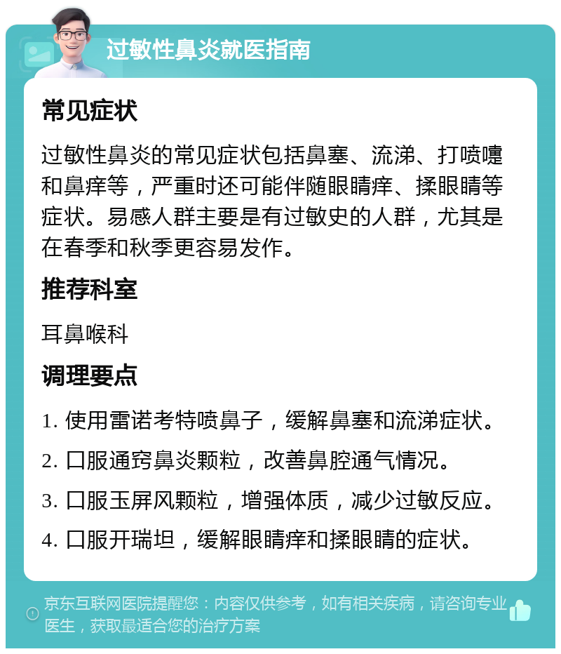 过敏性鼻炎就医指南 常见症状 过敏性鼻炎的常见症状包括鼻塞、流涕、打喷嚏和鼻痒等，严重时还可能伴随眼睛痒、揉眼睛等症状。易感人群主要是有过敏史的人群，尤其是在春季和秋季更容易发作。 推荐科室 耳鼻喉科 调理要点 1. 使用雷诺考特喷鼻子，缓解鼻塞和流涕症状。 2. 口服通窍鼻炎颗粒，改善鼻腔通气情况。 3. 口服玉屏风颗粒，增强体质，减少过敏反应。 4. 口服开瑞坦，缓解眼睛痒和揉眼睛的症状。