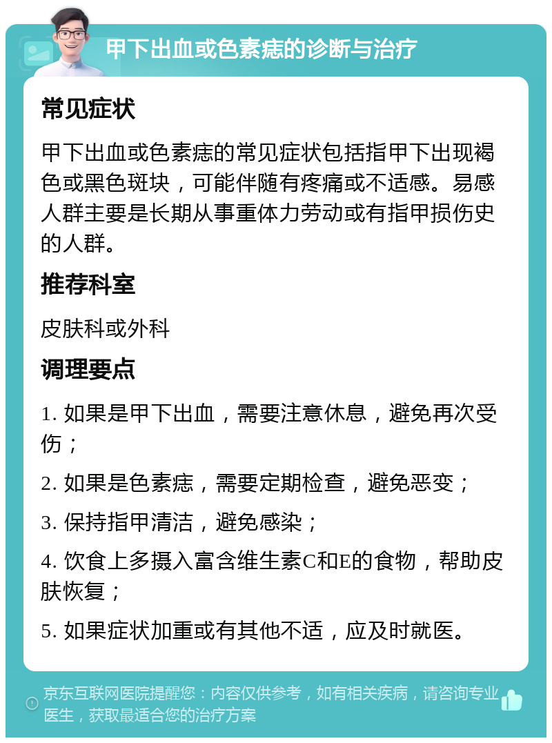 甲下出血或色素痣的诊断与治疗 常见症状 甲下出血或色素痣的常见症状包括指甲下出现褐色或黑色斑块，可能伴随有疼痛或不适感。易感人群主要是长期从事重体力劳动或有指甲损伤史的人群。 推荐科室 皮肤科或外科 调理要点 1. 如果是甲下出血，需要注意休息，避免再次受伤； 2. 如果是色素痣，需要定期检查，避免恶变； 3. 保持指甲清洁，避免感染； 4. 饮食上多摄入富含维生素C和E的食物，帮助皮肤恢复； 5. 如果症状加重或有其他不适，应及时就医。