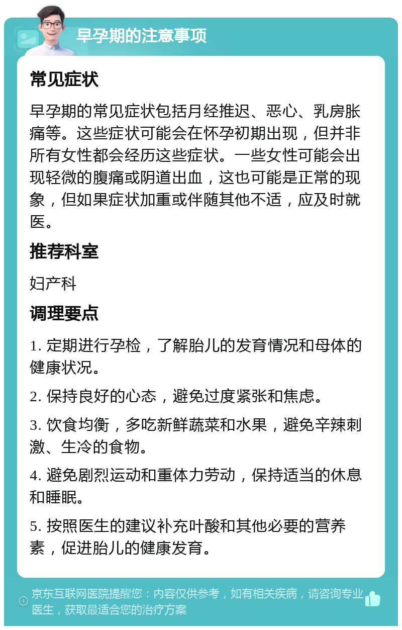 早孕期的注意事项 常见症状 早孕期的常见症状包括月经推迟、恶心、乳房胀痛等。这些症状可能会在怀孕初期出现，但并非所有女性都会经历这些症状。一些女性可能会出现轻微的腹痛或阴道出血，这也可能是正常的现象，但如果症状加重或伴随其他不适，应及时就医。 推荐科室 妇产科 调理要点 1. 定期进行孕检，了解胎儿的发育情况和母体的健康状况。 2. 保持良好的心态，避免过度紧张和焦虑。 3. 饮食均衡，多吃新鲜蔬菜和水果，避免辛辣刺激、生冷的食物。 4. 避免剧烈运动和重体力劳动，保持适当的休息和睡眠。 5. 按照医生的建议补充叶酸和其他必要的营养素，促进胎儿的健康发育。