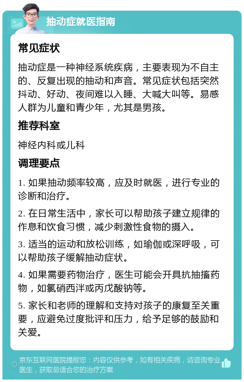 抽动症就医指南 常见症状 抽动症是一种神经系统疾病，主要表现为不自主的、反复出现的抽动和声音。常见症状包括突然抖动、好动、夜间难以入睡、大喊大叫等。易感人群为儿童和青少年，尤其是男孩。 推荐科室 神经内科或儿科 调理要点 1. 如果抽动频率较高，应及时就医，进行专业的诊断和治疗。 2. 在日常生活中，家长可以帮助孩子建立规律的作息和饮食习惯，减少刺激性食物的摄入。 3. 适当的运动和放松训练，如瑜伽或深呼吸，可以帮助孩子缓解抽动症状。 4. 如果需要药物治疗，医生可能会开具抗抽搐药物，如氯硝西泮或丙戊酸钠等。 5. 家长和老师的理解和支持对孩子的康复至关重要，应避免过度批评和压力，给予足够的鼓励和关爱。