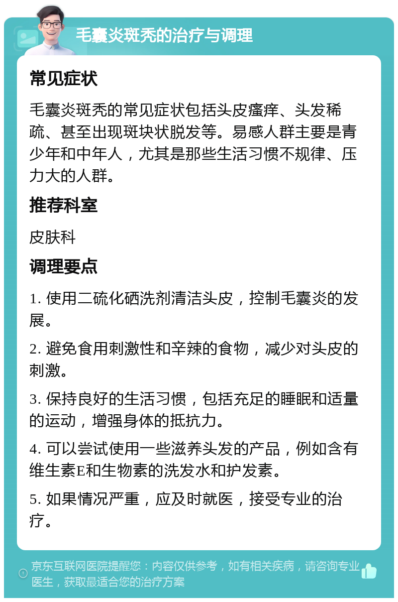 毛囊炎斑秃的治疗与调理 常见症状 毛囊炎斑秃的常见症状包括头皮瘙痒、头发稀疏、甚至出现斑块状脱发等。易感人群主要是青少年和中年人，尤其是那些生活习惯不规律、压力大的人群。 推荐科室 皮肤科 调理要点 1. 使用二硫化硒洗剂清洁头皮，控制毛囊炎的发展。 2. 避免食用刺激性和辛辣的食物，减少对头皮的刺激。 3. 保持良好的生活习惯，包括充足的睡眠和适量的运动，增强身体的抵抗力。 4. 可以尝试使用一些滋养头发的产品，例如含有维生素E和生物素的洗发水和护发素。 5. 如果情况严重，应及时就医，接受专业的治疗。