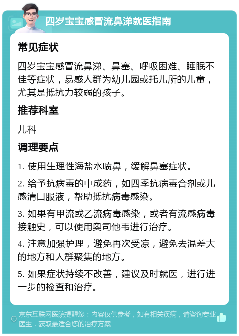 四岁宝宝感冒流鼻涕就医指南 常见症状 四岁宝宝感冒流鼻涕、鼻塞、呼吸困难、睡眠不佳等症状，易感人群为幼儿园或托儿所的儿童，尤其是抵抗力较弱的孩子。 推荐科室 儿科 调理要点 1. 使用生理性海盐水喷鼻，缓解鼻塞症状。 2. 给予抗病毒的中成药，如四季抗病毒合剂或儿感清口服液，帮助抵抗病毒感染。 3. 如果有甲流或乙流病毒感染，或者有流感病毒接触史，可以使用奥司他韦进行治疗。 4. 注意加强护理，避免再次受凉，避免去温差大的地方和人群聚集的地方。 5. 如果症状持续不改善，建议及时就医，进行进一步的检查和治疗。