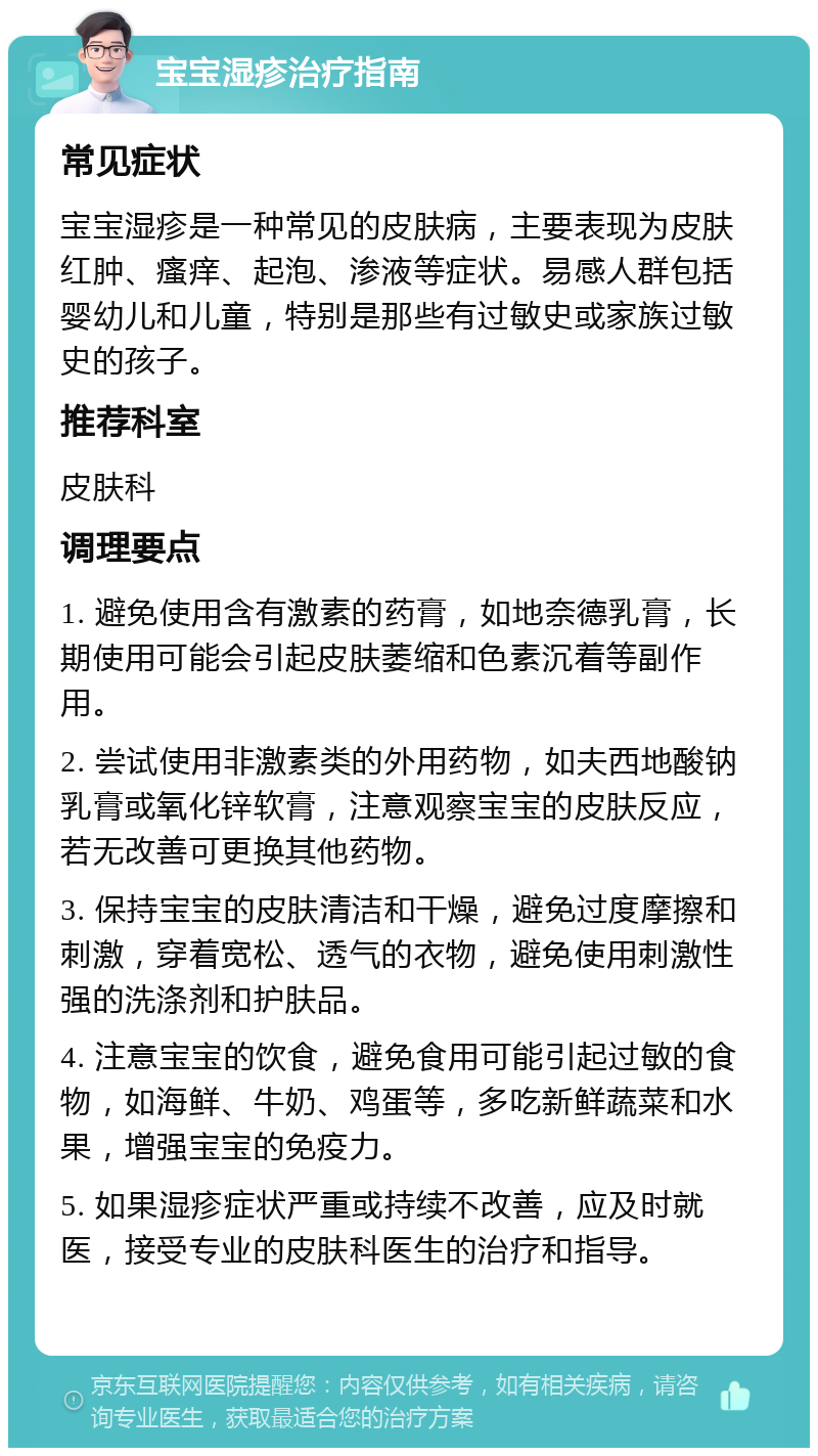 宝宝湿疹治疗指南 常见症状 宝宝湿疹是一种常见的皮肤病，主要表现为皮肤红肿、瘙痒、起泡、渗液等症状。易感人群包括婴幼儿和儿童，特别是那些有过敏史或家族过敏史的孩子。 推荐科室 皮肤科 调理要点 1. 避免使用含有激素的药膏，如地奈德乳膏，长期使用可能会引起皮肤萎缩和色素沉着等副作用。 2. 尝试使用非激素类的外用药物，如夫西地酸钠乳膏或氧化锌软膏，注意观察宝宝的皮肤反应，若无改善可更换其他药物。 3. 保持宝宝的皮肤清洁和干燥，避免过度摩擦和刺激，穿着宽松、透气的衣物，避免使用刺激性强的洗涤剂和护肤品。 4. 注意宝宝的饮食，避免食用可能引起过敏的食物，如海鲜、牛奶、鸡蛋等，多吃新鲜蔬菜和水果，增强宝宝的免疫力。 5. 如果湿疹症状严重或持续不改善，应及时就医，接受专业的皮肤科医生的治疗和指导。