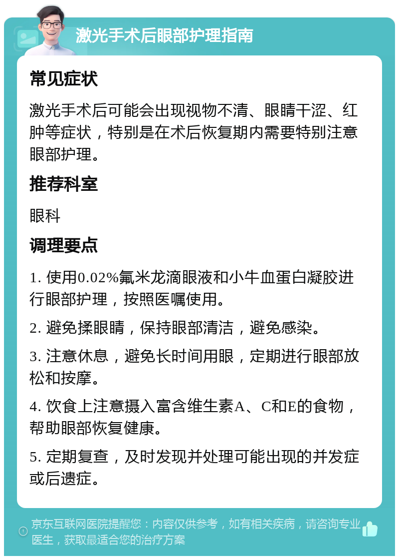 激光手术后眼部护理指南 常见症状 激光手术后可能会出现视物不清、眼睛干涩、红肿等症状，特别是在术后恢复期内需要特别注意眼部护理。 推荐科室 眼科 调理要点 1. 使用0.02%氟米龙滴眼液和小牛血蛋白凝胶进行眼部护理，按照医嘱使用。 2. 避免揉眼睛，保持眼部清洁，避免感染。 3. 注意休息，避免长时间用眼，定期进行眼部放松和按摩。 4. 饮食上注意摄入富含维生素A、C和E的食物，帮助眼部恢复健康。 5. 定期复查，及时发现并处理可能出现的并发症或后遗症。