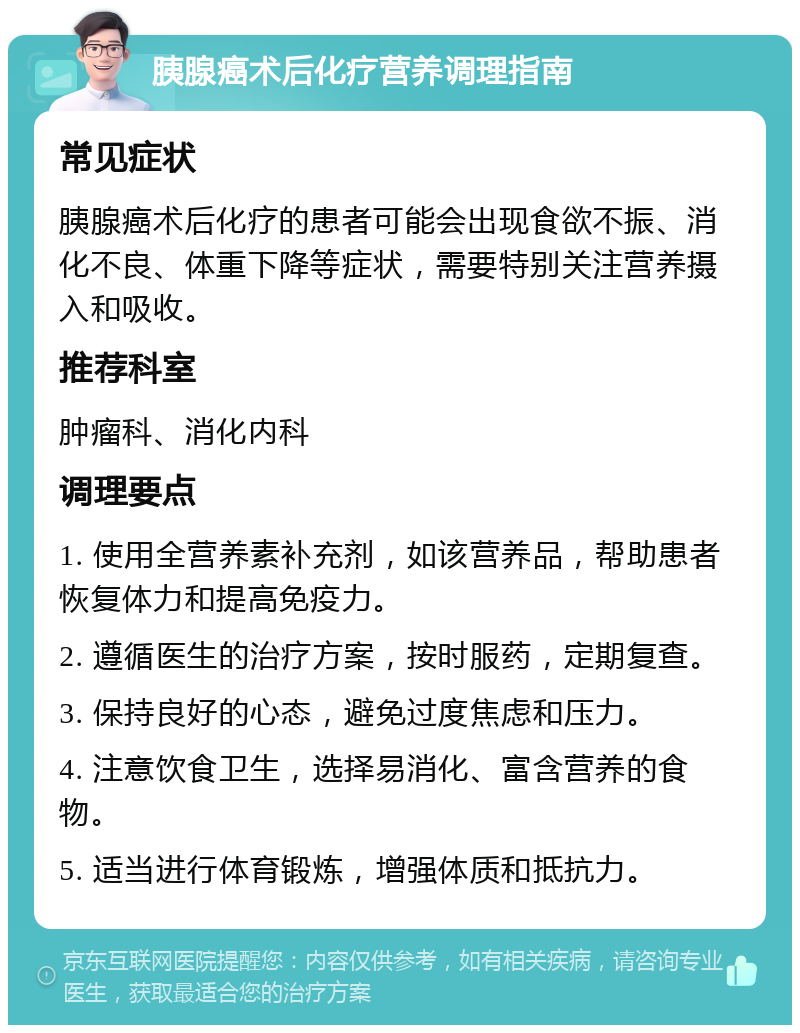 胰腺癌术后化疗营养调理指南 常见症状 胰腺癌术后化疗的患者可能会出现食欲不振、消化不良、体重下降等症状，需要特别关注营养摄入和吸收。 推荐科室 肿瘤科、消化内科 调理要点 1. 使用全营养素补充剂，如该营养品，帮助患者恢复体力和提高免疫力。 2. 遵循医生的治疗方案，按时服药，定期复查。 3. 保持良好的心态，避免过度焦虑和压力。 4. 注意饮食卫生，选择易消化、富含营养的食物。 5. 适当进行体育锻炼，增强体质和抵抗力。