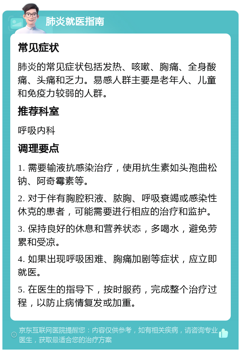 肺炎就医指南 常见症状 肺炎的常见症状包括发热、咳嗽、胸痛、全身酸痛、头痛和乏力。易感人群主要是老年人、儿童和免疫力较弱的人群。 推荐科室 呼吸内科 调理要点 1. 需要输液抗感染治疗，使用抗生素如头孢曲松钠、阿奇霉素等。 2. 对于伴有胸腔积液、脓胸、呼吸衰竭或感染性休克的患者，可能需要进行相应的治疗和监护。 3. 保持良好的休息和营养状态，多喝水，避免劳累和受凉。 4. 如果出现呼吸困难、胸痛加剧等症状，应立即就医。 5. 在医生的指导下，按时服药，完成整个治疗过程，以防止病情复发或加重。