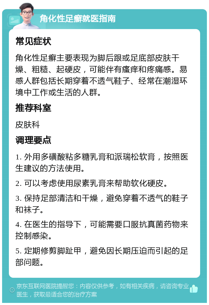 角化性足癣就医指南 常见症状 角化性足癣主要表现为脚后跟或足底部皮肤干燥、粗糙、起硬皮，可能伴有瘙痒和疼痛感。易感人群包括长期穿着不透气鞋子、经常在潮湿环境中工作或生活的人群。 推荐科室 皮肤科 调理要点 1. 外用多磺酸粘多糖乳膏和派瑞松软膏，按照医生建议的方法使用。 2. 可以考虑使用尿素乳膏来帮助软化硬皮。 3. 保持足部清洁和干燥，避免穿着不透气的鞋子和袜子。 4. 在医生的指导下，可能需要口服抗真菌药物来控制感染。 5. 定期修剪脚趾甲，避免因长期压迫而引起的足部问题。