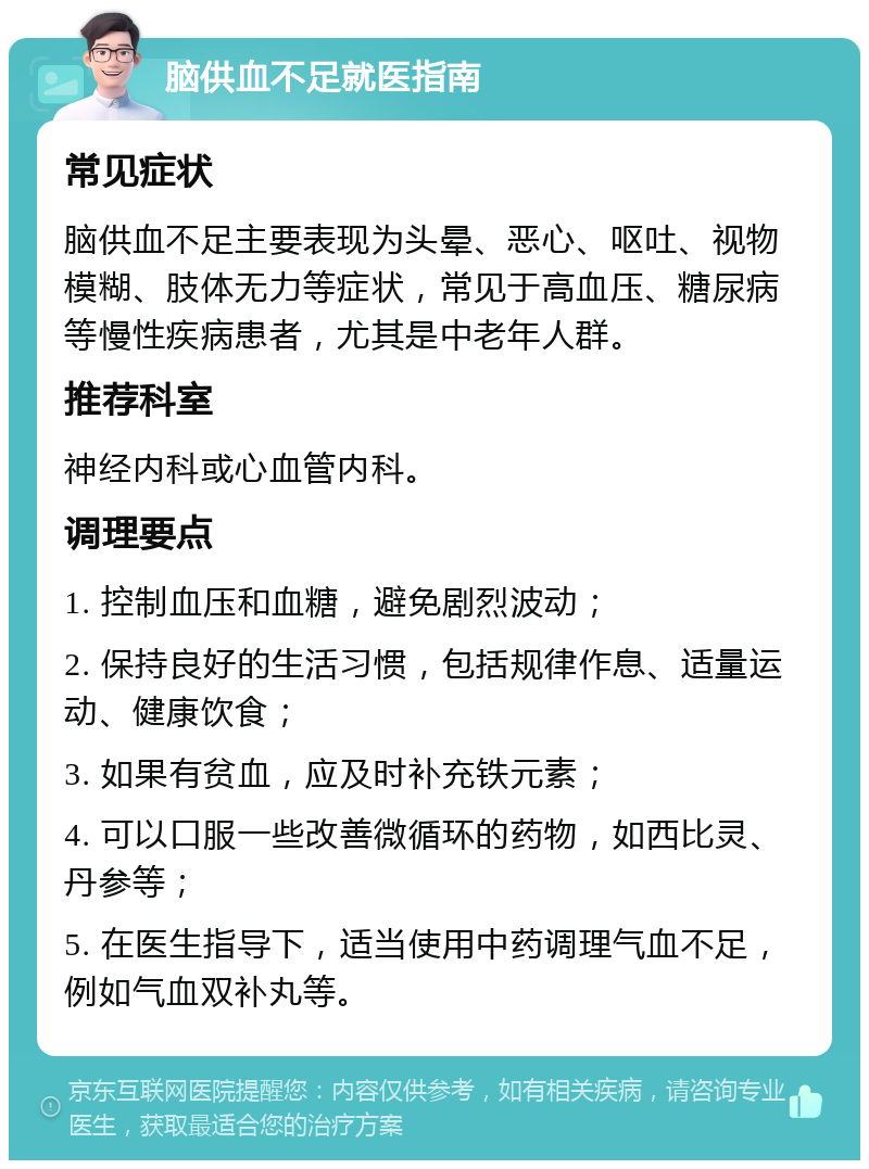 脑供血不足就医指南 常见症状 脑供血不足主要表现为头晕、恶心、呕吐、视物模糊、肢体无力等症状，常见于高血压、糖尿病等慢性疾病患者，尤其是中老年人群。 推荐科室 神经内科或心血管内科。 调理要点 1. 控制血压和血糖，避免剧烈波动； 2. 保持良好的生活习惯，包括规律作息、适量运动、健康饮食； 3. 如果有贫血，应及时补充铁元素； 4. 可以口服一些改善微循环的药物，如西比灵、丹参等； 5. 在医生指导下，适当使用中药调理气血不足，例如气血双补丸等。