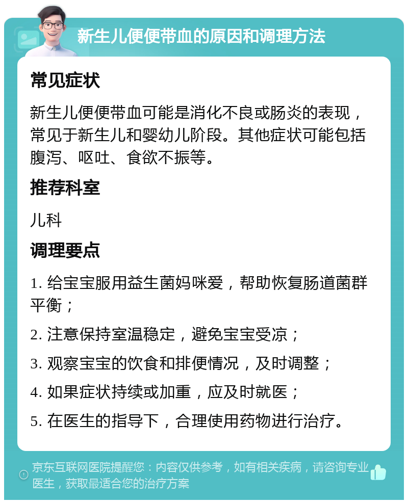 新生儿便便带血的原因和调理方法 常见症状 新生儿便便带血可能是消化不良或肠炎的表现，常见于新生儿和婴幼儿阶段。其他症状可能包括腹泻、呕吐、食欲不振等。 推荐科室 儿科 调理要点 1. 给宝宝服用益生菌妈咪爱，帮助恢复肠道菌群平衡； 2. 注意保持室温稳定，避免宝宝受凉； 3. 观察宝宝的饮食和排便情况，及时调整； 4. 如果症状持续或加重，应及时就医； 5. 在医生的指导下，合理使用药物进行治疗。