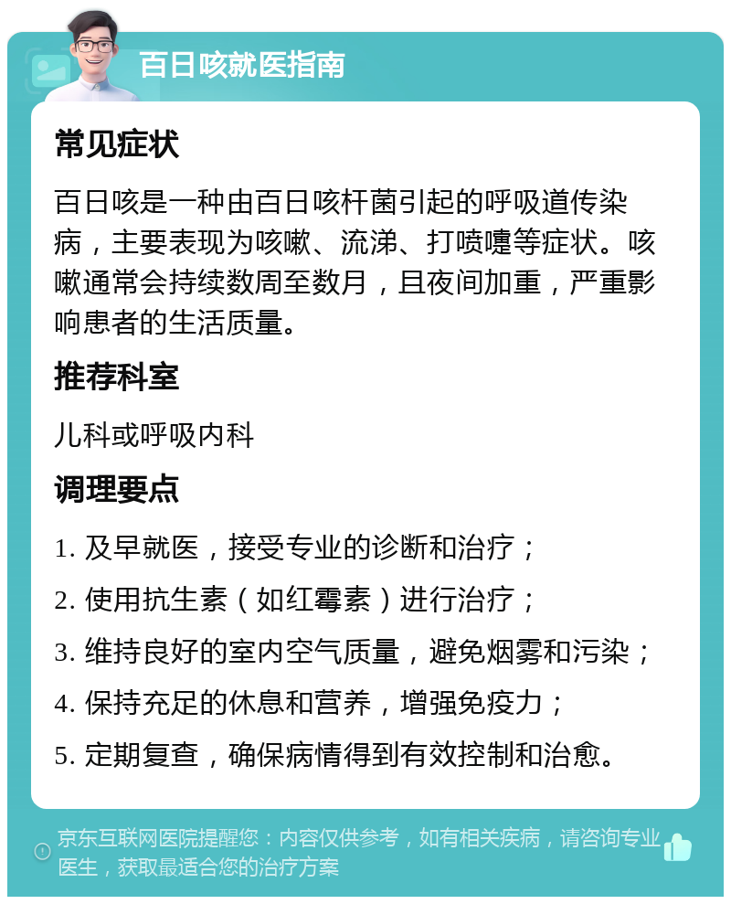 百日咳就医指南 常见症状 百日咳是一种由百日咳杆菌引起的呼吸道传染病，主要表现为咳嗽、流涕、打喷嚏等症状。咳嗽通常会持续数周至数月，且夜间加重，严重影响患者的生活质量。 推荐科室 儿科或呼吸内科 调理要点 1. 及早就医，接受专业的诊断和治疗； 2. 使用抗生素（如红霉素）进行治疗； 3. 维持良好的室内空气质量，避免烟雾和污染； 4. 保持充足的休息和营养，增强免疫力； 5. 定期复查，确保病情得到有效控制和治愈。