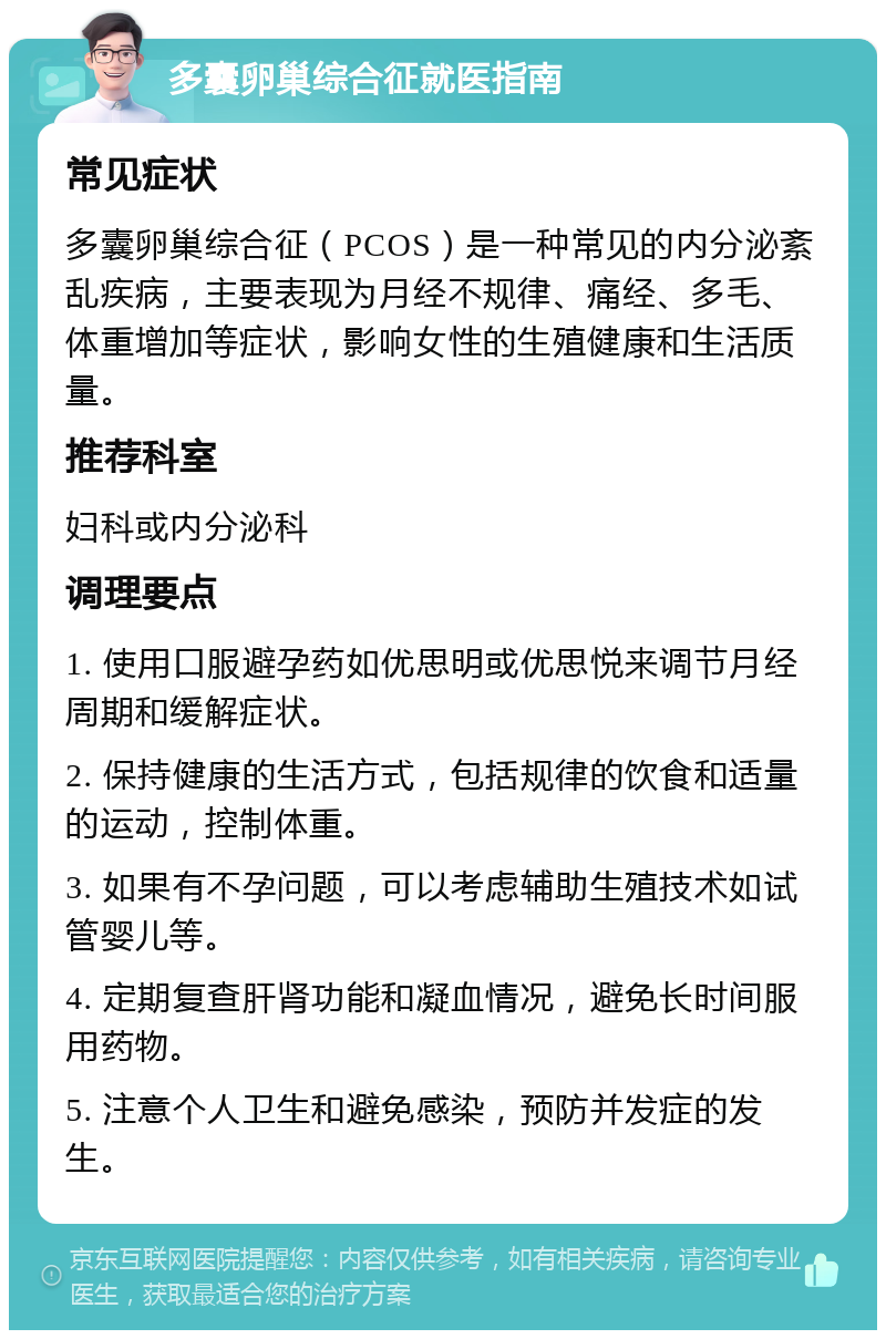 多囊卵巢综合征就医指南 常见症状 多囊卵巢综合征（PCOS）是一种常见的内分泌紊乱疾病，主要表现为月经不规律、痛经、多毛、体重增加等症状，影响女性的生殖健康和生活质量。 推荐科室 妇科或内分泌科 调理要点 1. 使用口服避孕药如优思明或优思悦来调节月经周期和缓解症状。 2. 保持健康的生活方式，包括规律的饮食和适量的运动，控制体重。 3. 如果有不孕问题，可以考虑辅助生殖技术如试管婴儿等。 4. 定期复查肝肾功能和凝血情况，避免长时间服用药物。 5. 注意个人卫生和避免感染，预防并发症的发生。