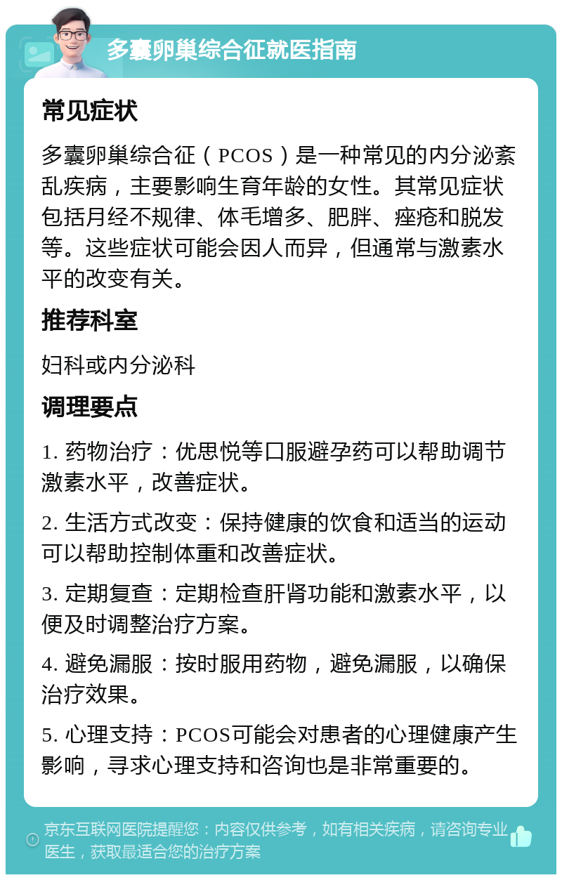 多囊卵巢综合征就医指南 常见症状 多囊卵巢综合征（PCOS）是一种常见的内分泌紊乱疾病，主要影响生育年龄的女性。其常见症状包括月经不规律、体毛增多、肥胖、痤疮和脱发等。这些症状可能会因人而异，但通常与激素水平的改变有关。 推荐科室 妇科或内分泌科 调理要点 1. 药物治疗：优思悦等口服避孕药可以帮助调节激素水平，改善症状。 2. 生活方式改变：保持健康的饮食和适当的运动可以帮助控制体重和改善症状。 3. 定期复查：定期检查肝肾功能和激素水平，以便及时调整治疗方案。 4. 避免漏服：按时服用药物，避免漏服，以确保治疗效果。 5. 心理支持：PCOS可能会对患者的心理健康产生影响，寻求心理支持和咨询也是非常重要的。