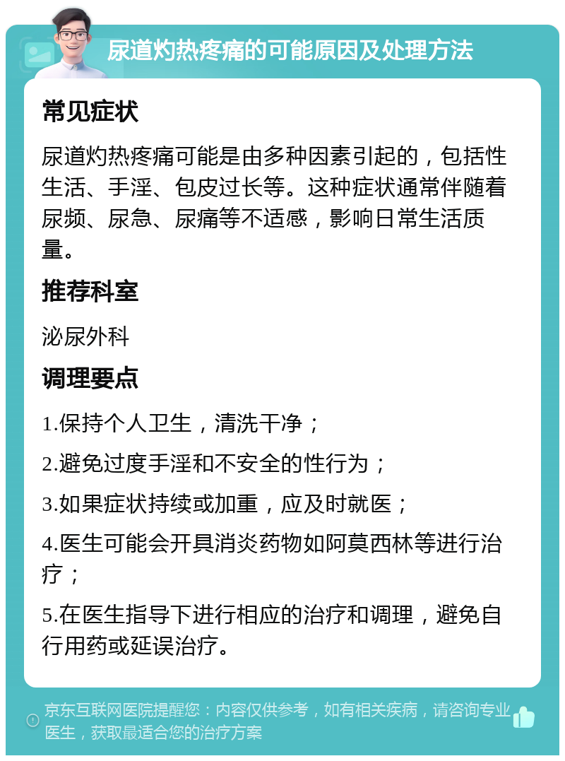 尿道灼热疼痛的可能原因及处理方法 常见症状 尿道灼热疼痛可能是由多种因素引起的，包括性生活、手淫、包皮过长等。这种症状通常伴随着尿频、尿急、尿痛等不适感，影响日常生活质量。 推荐科室 泌尿外科 调理要点 1.保持个人卫生，清洗干净； 2.避免过度手淫和不安全的性行为； 3.如果症状持续或加重，应及时就医； 4.医生可能会开具消炎药物如阿莫西林等进行治疗； 5.在医生指导下进行相应的治疗和调理，避免自行用药或延误治疗。