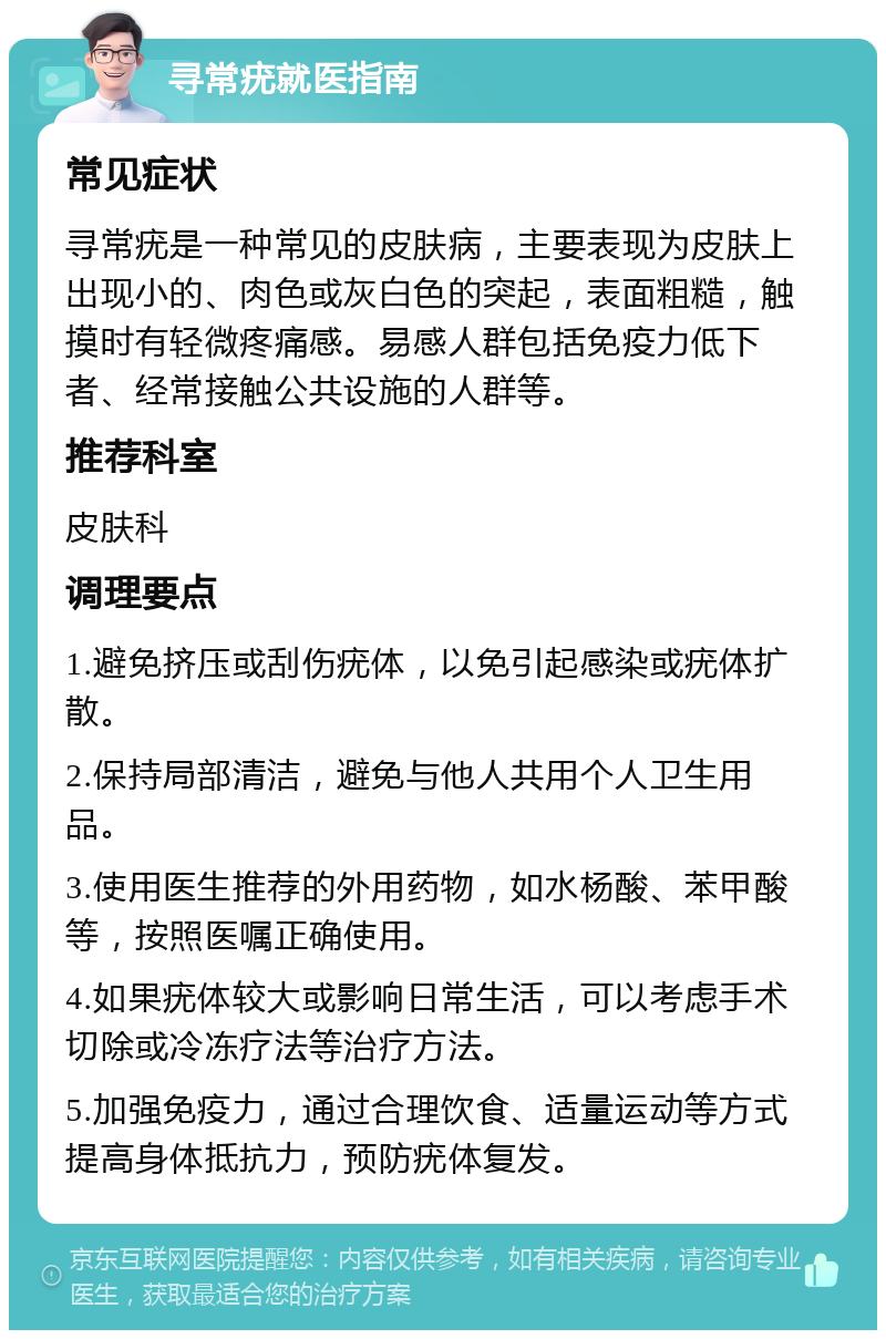 寻常疣就医指南 常见症状 寻常疣是一种常见的皮肤病，主要表现为皮肤上出现小的、肉色或灰白色的突起，表面粗糙，触摸时有轻微疼痛感。易感人群包括免疫力低下者、经常接触公共设施的人群等。 推荐科室 皮肤科 调理要点 1.避免挤压或刮伤疣体，以免引起感染或疣体扩散。 2.保持局部清洁，避免与他人共用个人卫生用品。 3.使用医生推荐的外用药物，如水杨酸、苯甲酸等，按照医嘱正确使用。 4.如果疣体较大或影响日常生活，可以考虑手术切除或冷冻疗法等治疗方法。 5.加强免疫力，通过合理饮食、适量运动等方式提高身体抵抗力，预防疣体复发。