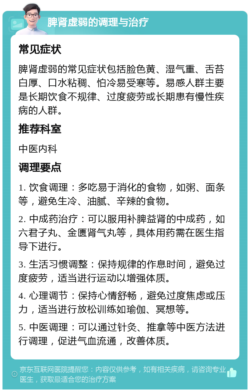 脾肾虚弱的调理与治疗 常见症状 脾肾虚弱的常见症状包括脸色黄、湿气重、舌苔白厚、口水粘稠、怕冷易受寒等。易感人群主要是长期饮食不规律、过度疲劳或长期患有慢性疾病的人群。 推荐科室 中医内科 调理要点 1. 饮食调理：多吃易于消化的食物，如粥、面条等，避免生冷、油腻、辛辣的食物。 2. 中成药治疗：可以服用补脾益肾的中成药，如六君子丸、金匮肾气丸等，具体用药需在医生指导下进行。 3. 生活习惯调整：保持规律的作息时间，避免过度疲劳，适当进行运动以增强体质。 4. 心理调节：保持心情舒畅，避免过度焦虑或压力，适当进行放松训练如瑜伽、冥想等。 5. 中医调理：可以通过针灸、推拿等中医方法进行调理，促进气血流通，改善体质。