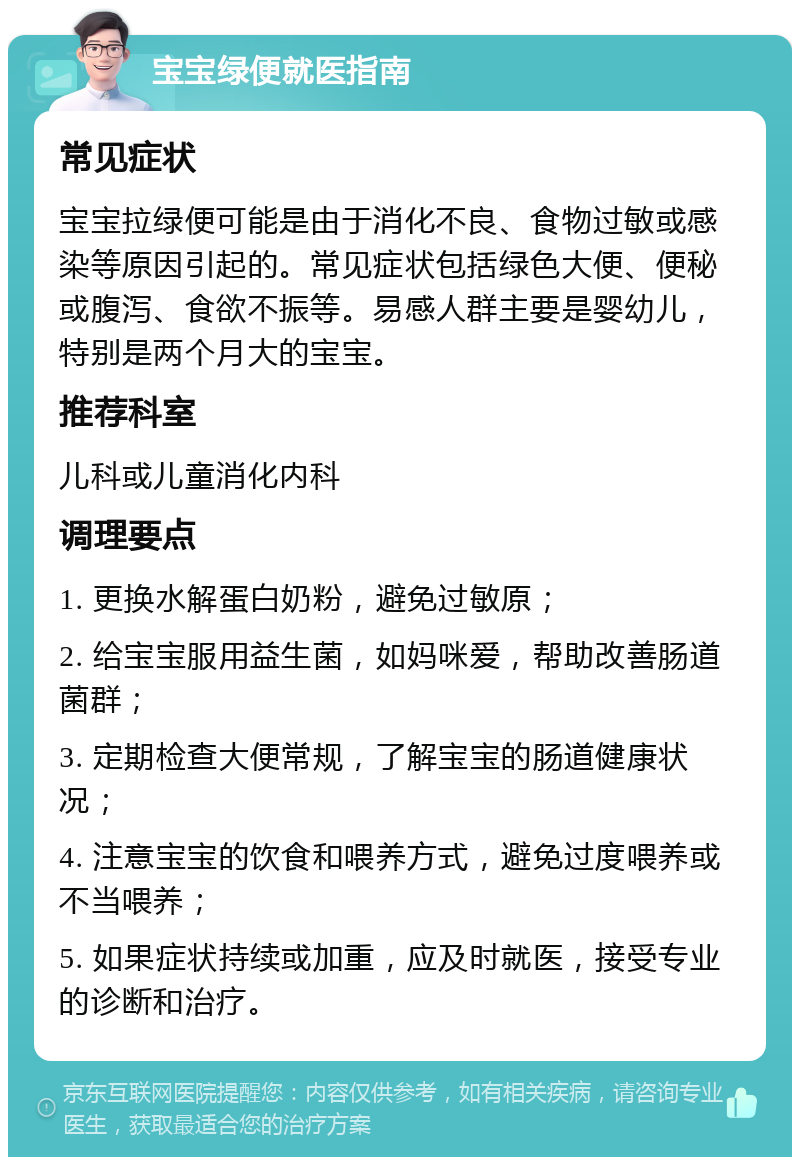 宝宝绿便就医指南 常见症状 宝宝拉绿便可能是由于消化不良、食物过敏或感染等原因引起的。常见症状包括绿色大便、便秘或腹泻、食欲不振等。易感人群主要是婴幼儿，特别是两个月大的宝宝。 推荐科室 儿科或儿童消化内科 调理要点 1. 更换水解蛋白奶粉，避免过敏原； 2. 给宝宝服用益生菌，如妈咪爱，帮助改善肠道菌群； 3. 定期检查大便常规，了解宝宝的肠道健康状况； 4. 注意宝宝的饮食和喂养方式，避免过度喂养或不当喂养； 5. 如果症状持续或加重，应及时就医，接受专业的诊断和治疗。