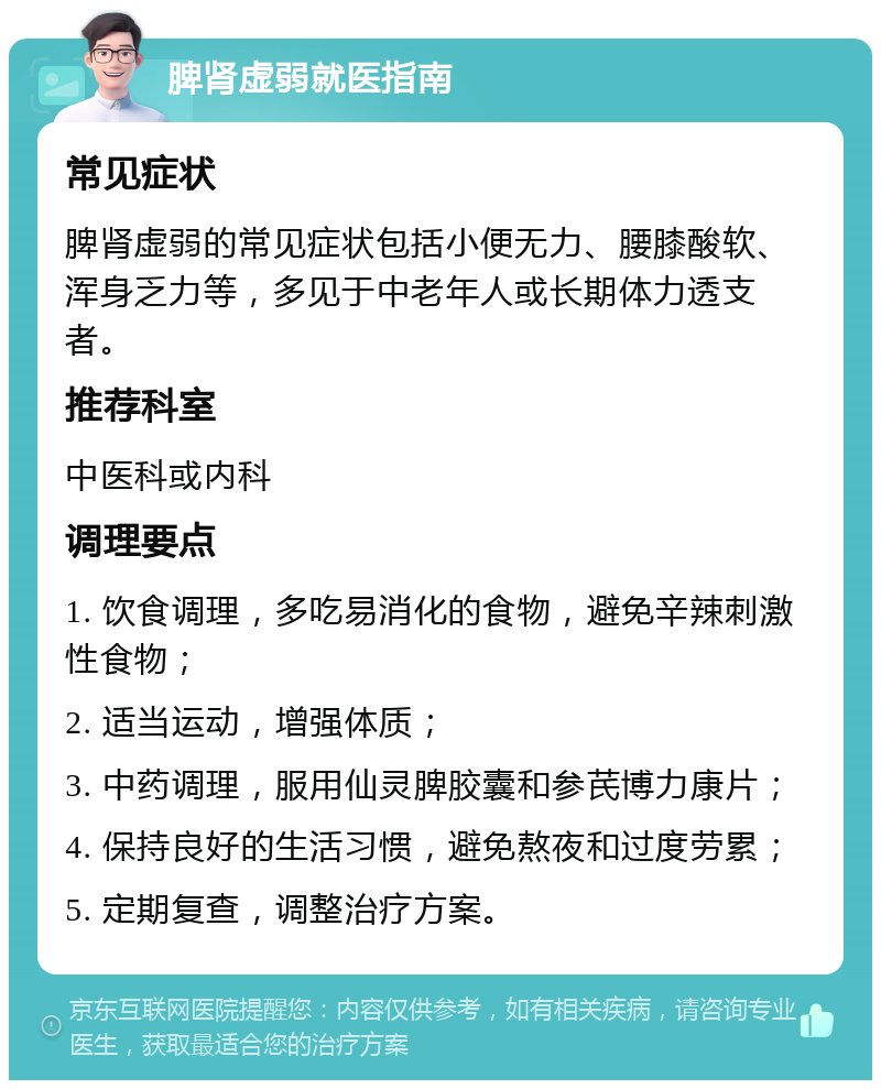 脾肾虚弱就医指南 常见症状 脾肾虚弱的常见症状包括小便无力、腰膝酸软、浑身乏力等，多见于中老年人或长期体力透支者。 推荐科室 中医科或内科 调理要点 1. 饮食调理，多吃易消化的食物，避免辛辣刺激性食物； 2. 适当运动，增强体质； 3. 中药调理，服用仙灵脾胶囊和参芪博力康片； 4. 保持良好的生活习惯，避免熬夜和过度劳累； 5. 定期复查，调整治疗方案。