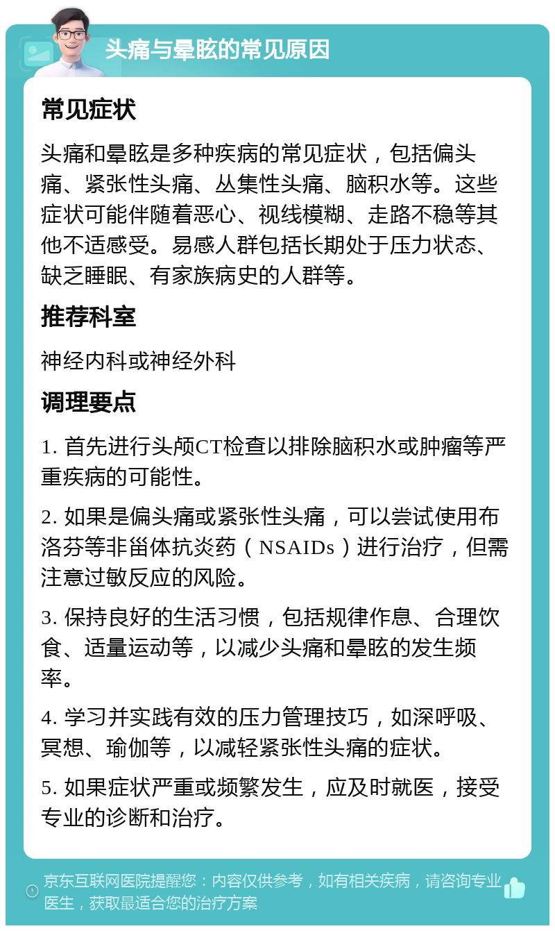 头痛与晕眩的常见原因 常见症状 头痛和晕眩是多种疾病的常见症状，包括偏头痛、紧张性头痛、丛集性头痛、脑积水等。这些症状可能伴随着恶心、视线模糊、走路不稳等其他不适感受。易感人群包括长期处于压力状态、缺乏睡眠、有家族病史的人群等。 推荐科室 神经内科或神经外科 调理要点 1. 首先进行头颅CT检查以排除脑积水或肿瘤等严重疾病的可能性。 2. 如果是偏头痛或紧张性头痛，可以尝试使用布洛芬等非甾体抗炎药（NSAIDs）进行治疗，但需注意过敏反应的风险。 3. 保持良好的生活习惯，包括规律作息、合理饮食、适量运动等，以减少头痛和晕眩的发生频率。 4. 学习并实践有效的压力管理技巧，如深呼吸、冥想、瑜伽等，以减轻紧张性头痛的症状。 5. 如果症状严重或频繁发生，应及时就医，接受专业的诊断和治疗。