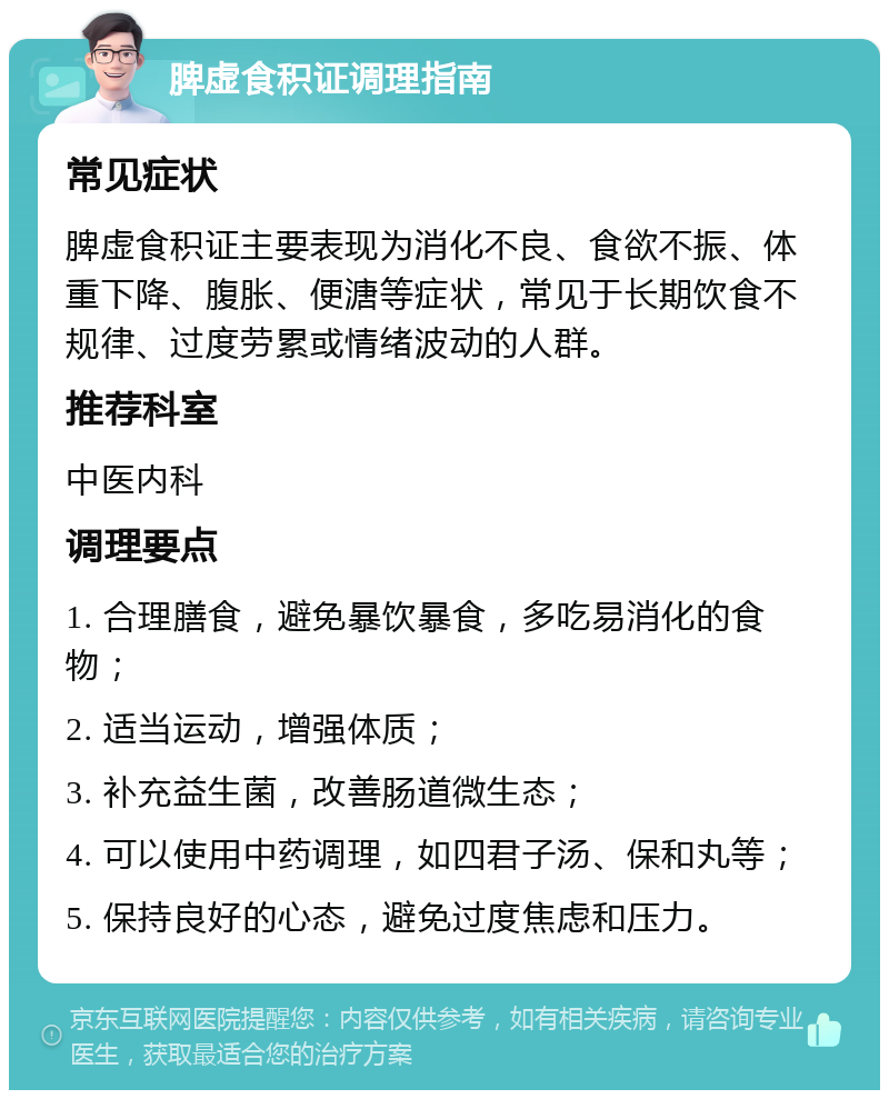 脾虚食积证调理指南 常见症状 脾虚食积证主要表现为消化不良、食欲不振、体重下降、腹胀、便溏等症状，常见于长期饮食不规律、过度劳累或情绪波动的人群。 推荐科室 中医内科 调理要点 1. 合理膳食，避免暴饮暴食，多吃易消化的食物； 2. 适当运动，增强体质； 3. 补充益生菌，改善肠道微生态； 4. 可以使用中药调理，如四君子汤、保和丸等； 5. 保持良好的心态，避免过度焦虑和压力。