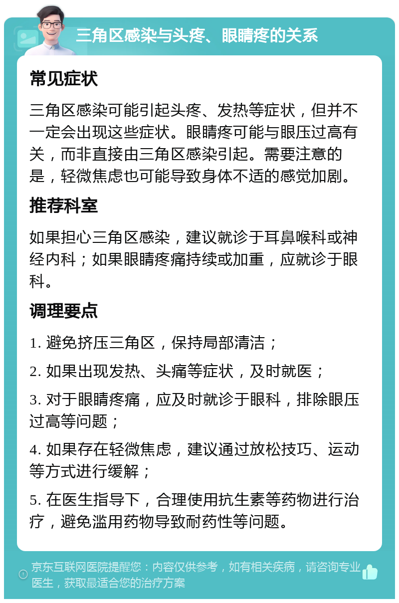 三角区感染与头疼、眼睛疼的关系 常见症状 三角区感染可能引起头疼、发热等症状，但并不一定会出现这些症状。眼睛疼可能与眼压过高有关，而非直接由三角区感染引起。需要注意的是，轻微焦虑也可能导致身体不适的感觉加剧。 推荐科室 如果担心三角区感染，建议就诊于耳鼻喉科或神经内科；如果眼睛疼痛持续或加重，应就诊于眼科。 调理要点 1. 避免挤压三角区，保持局部清洁； 2. 如果出现发热、头痛等症状，及时就医； 3. 对于眼睛疼痛，应及时就诊于眼科，排除眼压过高等问题； 4. 如果存在轻微焦虑，建议通过放松技巧、运动等方式进行缓解； 5. 在医生指导下，合理使用抗生素等药物进行治疗，避免滥用药物导致耐药性等问题。