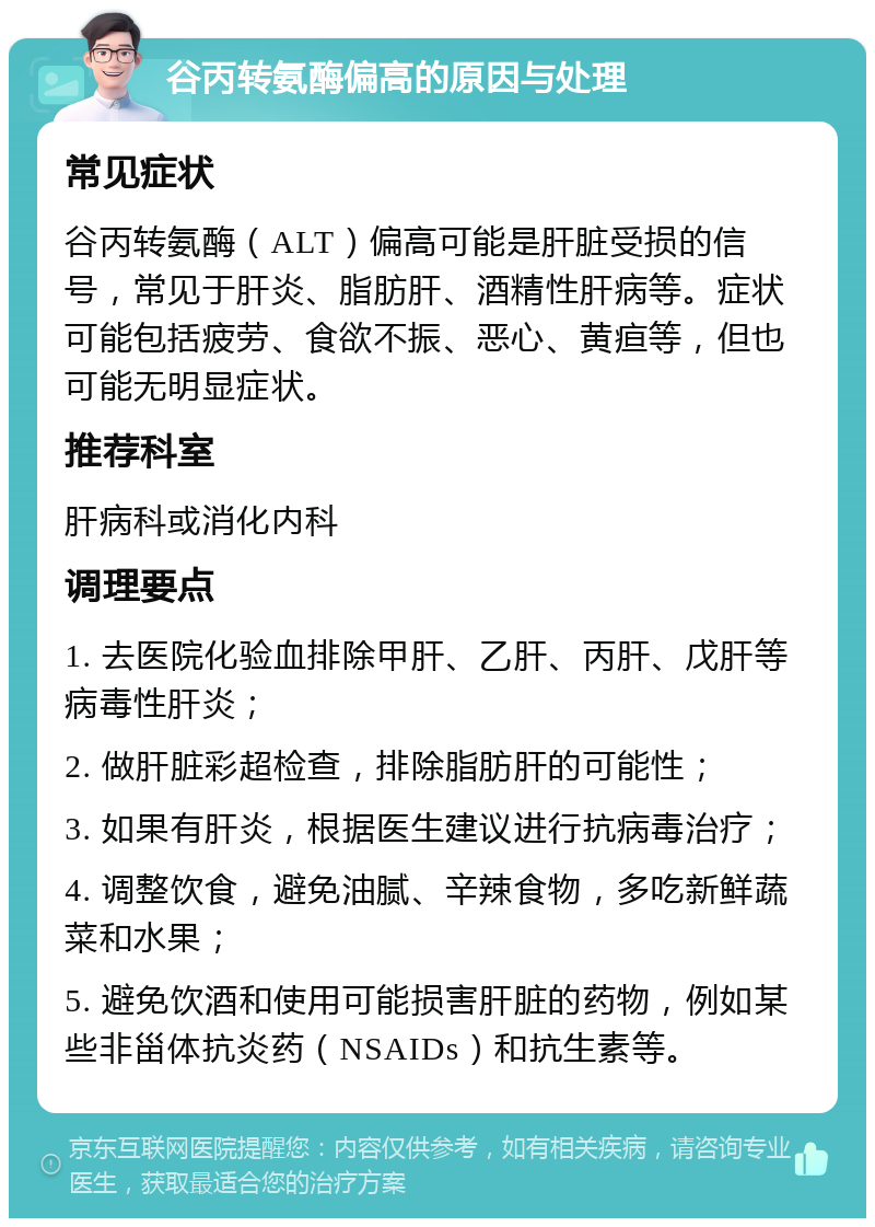 谷丙转氨酶偏高的原因与处理 常见症状 谷丙转氨酶（ALT）偏高可能是肝脏受损的信号，常见于肝炎、脂肪肝、酒精性肝病等。症状可能包括疲劳、食欲不振、恶心、黄疸等，但也可能无明显症状。 推荐科室 肝病科或消化内科 调理要点 1. 去医院化验血排除甲肝、乙肝、丙肝、戊肝等病毒性肝炎； 2. 做肝脏彩超检查，排除脂肪肝的可能性； 3. 如果有肝炎，根据医生建议进行抗病毒治疗； 4. 调整饮食，避免油腻、辛辣食物，多吃新鲜蔬菜和水果； 5. 避免饮酒和使用可能损害肝脏的药物，例如某些非甾体抗炎药（NSAIDs）和抗生素等。